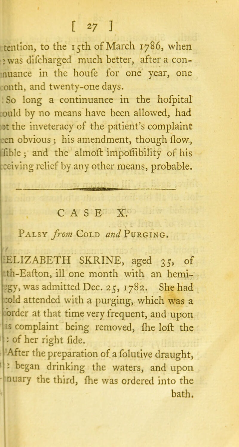 [ *7 J tention, to the 15th of March 1786, when ; was dilcharged much better, after a con- nuance in the houfe for one year, one onth, and twenty-one days. So long a continuance in the hofpital 1 ould by no means have been allowed, had )t the inveteracy of the patient’s complaint en obvious; his amendment, though flow., I fible ; and the almoft impofllbility of his reiving relief by any other means, probable. CASE X. Palsy fro?n Cold and Purging. f ELIZABETH SKRINE, aged 35, of th-Eafton, ill one month with an hemi- ;gy, was admitted Dec. 25, 1782. She had :old attended with a purging, which was a order at that time very frequent, and upon is complaint being removed, file loft the : of her right fide. After the preparation of a folutive draught, J began drinking the waters, and upon - nuary the third, fhe was ordered into the bath.