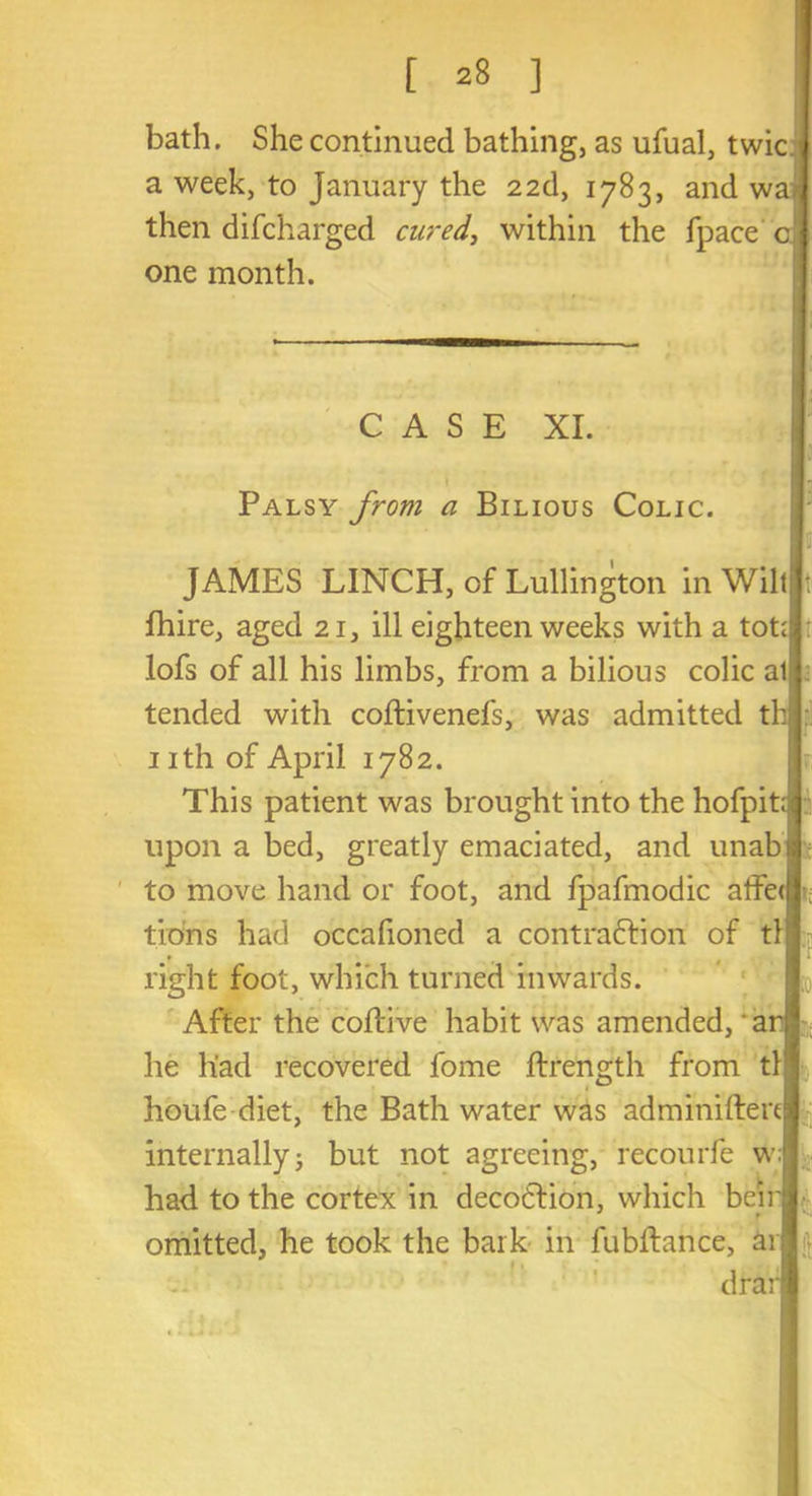 bath. She continued bathing, as ufual, twic a week, to January the 22d, 1783, and wa. then difcharged cured, within the fpace c one month. CASE XI. Palsy from a Bilious Colic. JAMES LINCH, of Lullington in Wilt fhire, aged 21, ill eighteen weeks with a tot; lofs of all his limbs, from a bilious colic al tended with coftivenefs, was admitted th 1 ith of April 1782. This patient was brought into the hofpit; upon a bed, greatly emaciated, and unab to move hand or foot, and fpafmodic affe< t; tions had occafioned a contraftion of tl right foot, which turned inwards. After the coftive habit was amended, a he had recovered fome ftrength from tl houfe diet, the Bath water was adminifter internallyj but not agreeing, recourfe w| had to the cortex in decodlion, which bei omitted, he took the bark in fublfance, ar drar f