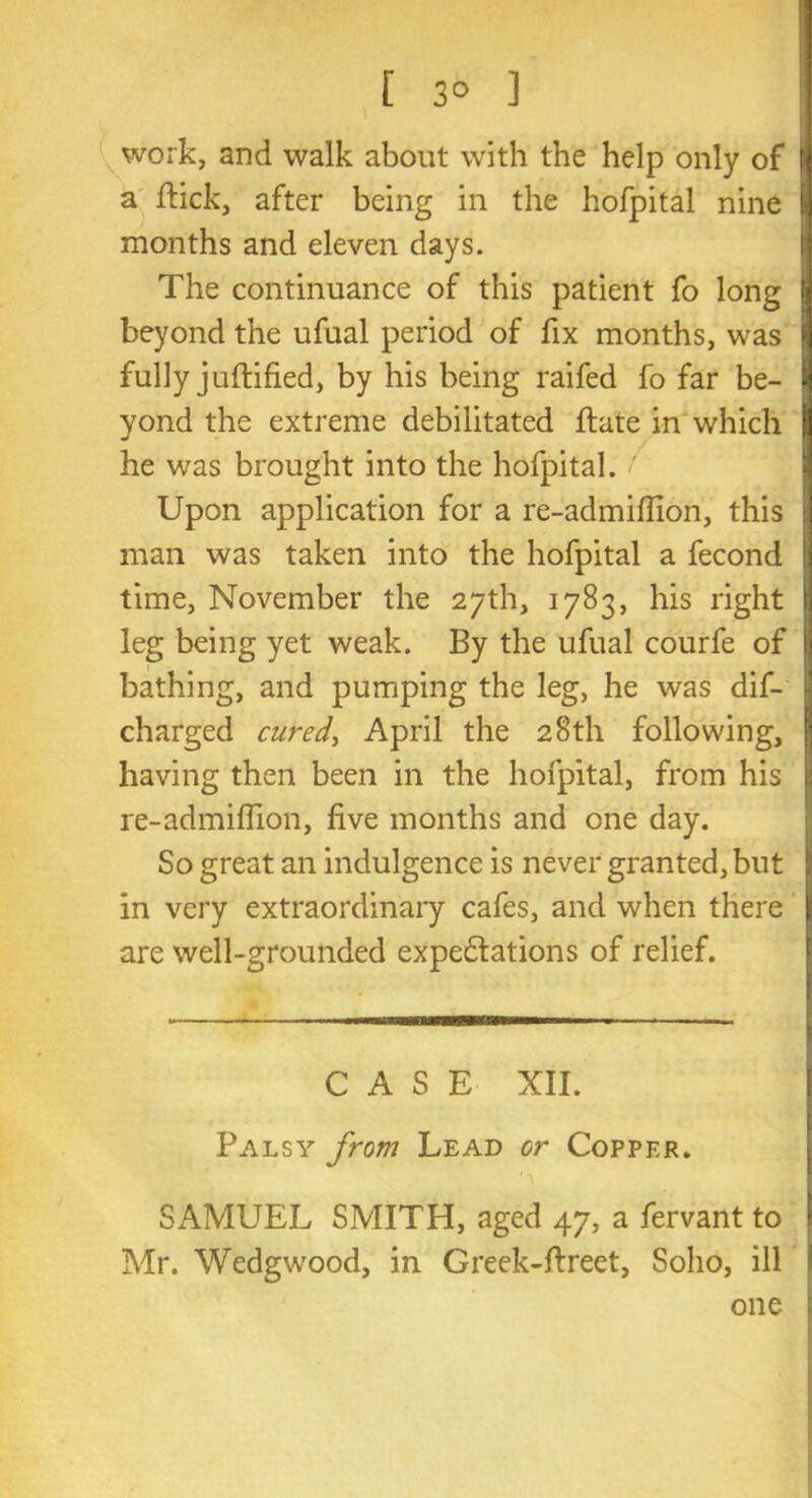 [ 3° ] work, and walk about with the help only of [j a flick, after being in the hofpital nine 9 months and eleven days. The continuance of this patient fo long jj beyond the ufual period of fix months, was j fully juftified, by his being raifed fo far be- I yond the extreme debilitated hate in which tt he was brought into the hofpital. < Upon application for a re-admiffion, this ] man was taken into the hofpital a fecond | time, November the 27th, 1783, his right leg being yet weak. By the ufual courfe of I! bathing, and pumping the leg, he was dis- charged cured, April the 28th following, having then been in the hofpital, from his re-admiffion, five months and one day. So great an indulgence is never granted, but in very extraordinary cafes, and when there I are well-grounded expectations of relief. CASE XII. Palsy from Lead or Copper. SAMUEL SMITH, aged 47, a fervant to j Mr. Wedgwood, in Greek-flreet, Soho, ill one