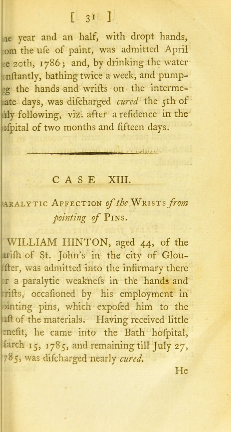 ie year and an half, with dropt hands, om the ufe of paint, was admitted April e 20th, 1786; and, by drinking the water nftantly, bathing twice a week, and pump- :g the hands and wrifts on the interme- ate days, was difcharged cured the 5th of ily following, viz. after a refidence in the dpital of two months and fifteen days. ■ ■- CASE XIII. aralytic Affection of the Wrists from pointing of Pins. WILLIAM HINTON, aged 44, of the irifh of St. John’s in the city of Glou- fter, was admitted into the infirmary there r a paralytic weaknefs in the hands and rifts, occafioned by his employment in minting pins, which expofed him to the iftof the materials. Having received little mefit, he came into the Bath hofpital, larch 15, 1785, and remaining till July 27, 785, was difcharged nearly cured. He