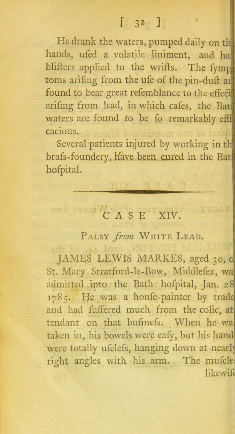 [ 3^ ] tie drank the waters, pumped daily on t hands, ufed a volatile liniment, and h blifters applied to the wrifts. The fym toms arifing from the ufe of the pin-duft ai found to bear great refemblance to the effedl arifing from lead, in which cafes, the Bat waters are found to be fo remarkably e cacious. ♦ . . • *> • •* • * • * * Several patients injured by working in t brafs-foundery, have been cured in the Bat hofpital. CASE XIV. Palsy from White Lead. JAMES LEWIS MARKES, aged 30, c St. Mary Stratford-le-Bow, Middlefex, wa admitted into the Bath hofpital, Jan. 28 1785. He was a houfe-painter by trade and had buffered much from the colic, at t 1 - ' tcndant on that bufinefs. When he wa taken in, his bowels were eafy, but his hand were totally ufelefs, hanging down at nearb right angles with his arm. The mufcle; likewif