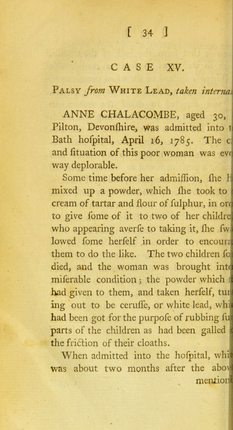 CASE XV. Palsy from White Lead, taken internal ANNE CHALACOMBE, aged 30, Pilton, Devonfhire, was admitted into 1 Bath hofpital, April 16, 1785. The c and fituation of this poor woman was ev<j way deplorable. Some time before her admiflion, fhe 1:1 mixed up a powder, which fhe took to | cream of tartar and flour of fulphur, in orcj to give fome of it to two of her childrej who appearing averfe to taking it, fhe fwj lowed fome herfelf in order to encouni them to do the like. The two children foj died, and the woman was brought int<jj miferable condition; the powder which | had given to them, and taken herfelf, tuiji ing out to be cerufle, or white lead, whii had been got for the purpofe of rubbing full parts of the children as had been galled n the fritflion of their cloaths. When admitted into the hofpital, whiw was about two months after the abo^ meniioiil