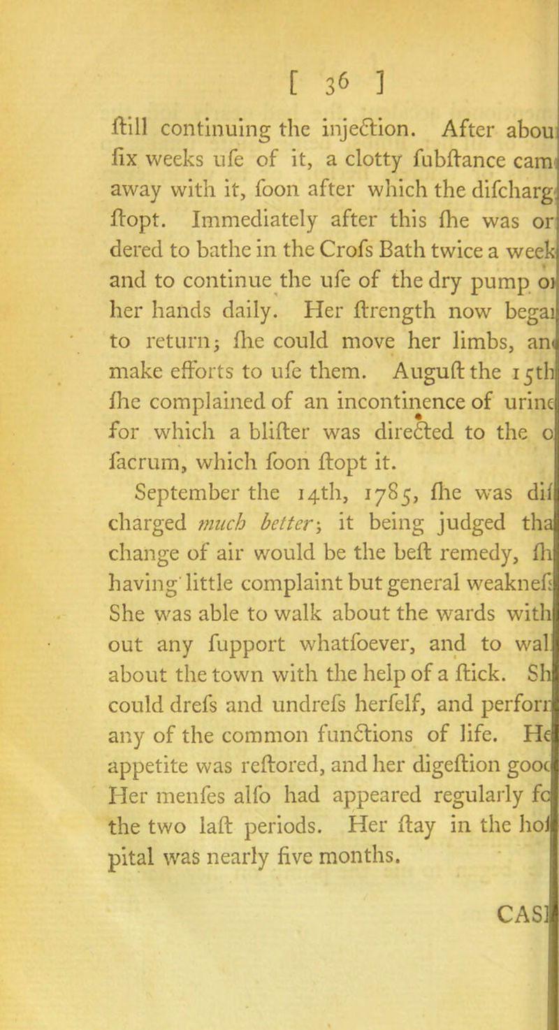 [ 3& ] ftill continuing the injection. After abou fix weeks ufe of it, a clotty fubflance cam away with it, foon after which the difcharg flopt. Immediately after this fhe was or dered to bathe in the Crofs Bath twice a week and to continue the ufe of the dry pump oj her hands daily. Her flrength now begai to returnj fhe could move her limbs, ant make efforts to ufe them. Auguftthe 15th fhe complained of an incontinence of urine for which a blifler was directed to the 0 facrum, which foon ftopt it. September the 14th, 1785, fhe was dif charged much better; it being judged tha change of air would be the beft remedy, fh having little complaint but general weaknefi She was able to walk about the wards with out any fupport whatfoever, and to wal about the town with the help of a flick. Sh could drefs and undrefs herfelf, and perforr any of the common functions of life. He appetite was reftored, and her digeflion gooc Her menfes alfo had appeared regularly fc the two laft periods. Her flay in the hoi pital was nearly five months.