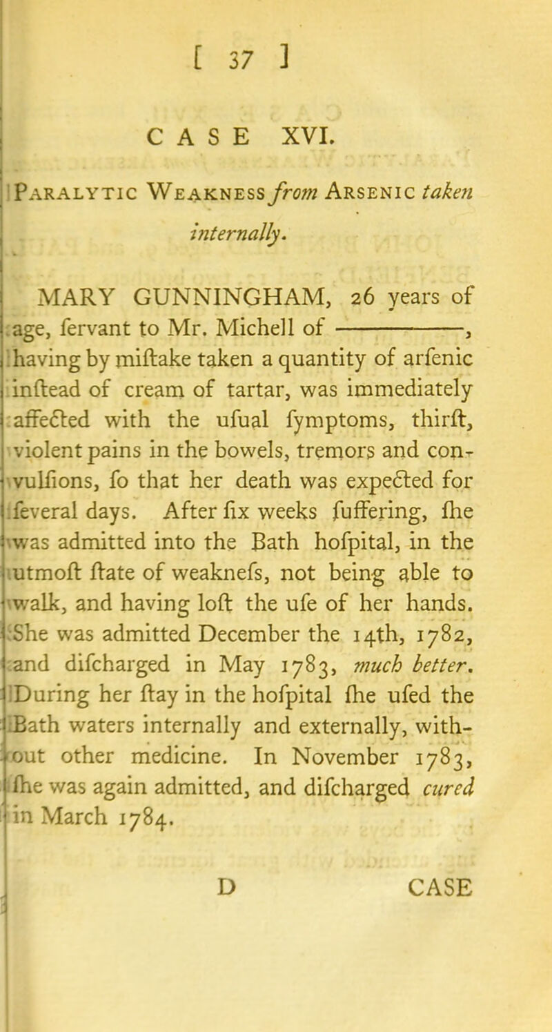 CASE XVI. Paralytic Weakness from Arsenic taken internally. MARY GUNNINGHAM, 26 years of age, fervant to Mr. Michel 1 of , having by miftake taken a quantity of arfenic inftead of cream of tartar, was immediately affedted with the ufual fymptoms, thirft, violent pains in the bowels, tremors and con- vulfions, fo that her death was expedted for feveral days. After lix weeks fuffering, fire was admitted into the Bath hofpital, in the utmoft Rate of weaknefs, not being able to walk, and having loft the ufe of her hands. She was admitted December the 14th, 1782, and difcharged in May 1783, much better. During her ft ay in the hofpital fhe ufed the Bath waters internally and externally, with- out other medicine. In November 1783, ftie was again admitted, and difcharged cured in March 1784. \