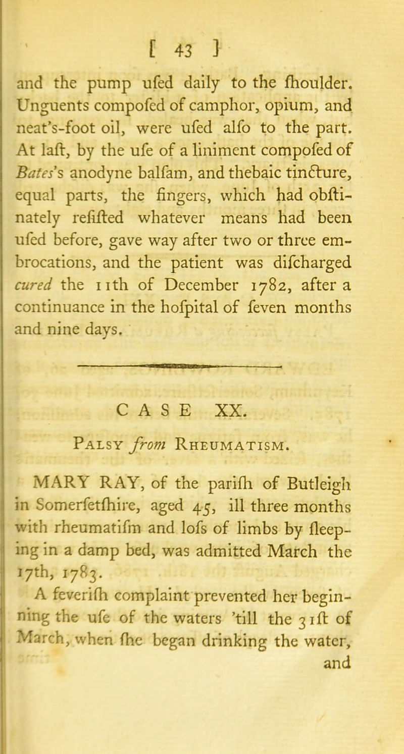 and the pump ufed daily to the fhoulder. Unguents compofed of camphor, opium, and neat’s-foot oil, were ufed alfo to the part. At laft, by the ufe of a liniment compofed of Bates’s anodyne balfam, and thebaic tinfture, equal parts, the fingers, which had obfti- nately refitted whatever means had been ufed before, gave way after two or three em- brocations, and the patient was difcharged cured the nth of December 1782, after a continuance in the hofpital of feven months and nine days. CASE XX. Palsy from Rheumatism. MARY RAY, of the parifh of Butleigh in Somerfetfhire, aged 45, ill three months with rheumatifm and lofs of limbs by deep- ing in a damp bed, was admitted March the 17th, 1783. A feverifh complaint prevented her begin- ning the ufe of the waters ’till the 31ft of March, when fhe began drinking the water,