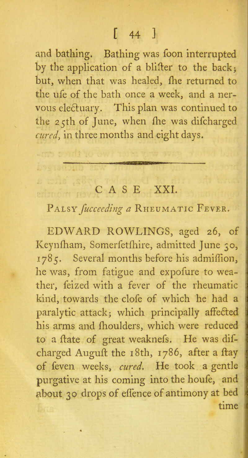 and bathing. Bathing was Toon interrupted by the application of a blitter to the back; but, when that was healed, fire returned to the ufe of the bath once a week, and a ner- vous electuary. This plan was continued to the 25th of June, when file was difcharged cured, in three months and eight days. CASE XXI. Palsy fucceeding a Rheumatic Fever. EDWARD ROWLINGS, aged 26, of ! Keynfham, Somerfetfhire, admitted June 50, 1785. Several months before his admiflion, he was, from fatigue and expofure to wea- ther, feized with a fever of the rheumatic j kind, towards the clofe of which he had a 1 paralytic attack; which principally affefted his arms and fhoulders, which were reduced to a Rate of great weaknefs. He was dif- charged Auguft the 18 th, 1786, after a ftay of feven weeks, cured. He took a gentle purgative at his coming into the houfe, and about 30 drops of effence of antimony at bed I time