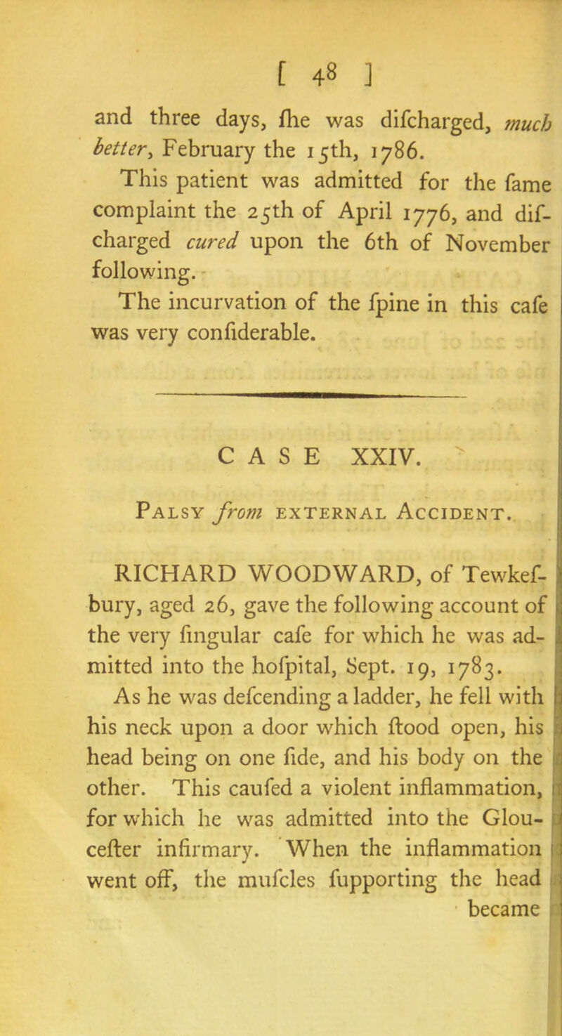 [ 4» ] and three days, (lie was difcharged, muc/j better, February the 15th, 1786. This patient was admitted for the fame complaint the 25th of April 1776, and dif- charged cured upon the 6th of November following. The incurvation of the fpine in this cafe was very confiderable. CASE XXIV. Palsy from external Accident. RICHARD WOODWARD, of Tewkef- j bury, aged 26, gave the following account of the very fmgular cafe for which he was ad- mitted into the hofpital, Sept. 19, 1783. As he was defcending a ladder, he fell with I his neck upon a door which Rood open, his ; head being on one fide, and his body on the other. This caufed a violent inflammation, 1 for which he was admitted into the Glou- cefter infirmary. When the inflammation ; went off, the mufcles fupporting the head became ;