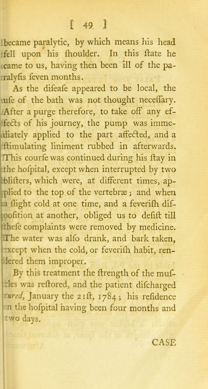 became paralytic, by which means his head fell upon his Ihoulder. In this ftate he came to us, having then been ill of the pa- ralyfis feven months. As the difeafe appeared to be local, the ufe of the bath was not thought neceffary. After a purge therefore, to take off any ef- fects of his journey, the pump was imme- diately applied to the part affedted, and a {Emulating liniment rubbed in afterwards. This courfe was continued during his flay in the hofpital, except when interrupted by two blifters, which were, at different times, ap- plied to the top of the vertebrae; and when a flight cold at one time, and a feverifh dif- oofition at another, obliged us to defifl: till thefe complaints were removed by medicine. The water was alfo drank, and bark taken, except when the cold, or feverifh habit, ren- dered them improper. By this treatment the ftrength of the muf- fles was reftored, and the patient difcharged :ured> January the 21ft, 1784; his refidence n the hofpital having been four months and two days.