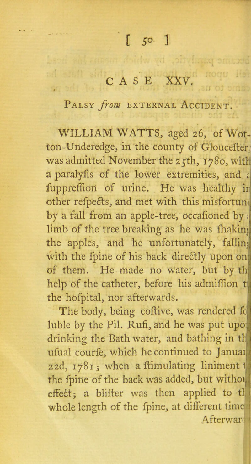 CASE XXV. , . i ' ; : Palsy from external Accident. WILLIAM WATTS, aged 26, of Wot- ton-Underedge, in the county of Gloucefter was admitted November the 25th, 1780, with a paralyfis of the lower extremities, and ; fuppreffioil of urine. He was healthy ir other refpedfs, and met with this misfortunt by a fall from an apple-tree, occafioned by ; limb of the tree breaking as he was ftiakinj the apples, and he unfortunately, fallin: with the fpine of his back directly upon onj of them. He made no water, but by th help of the catheter, before his admiffion t the hofpital, nor afterwards. The body, being coftive, was rendered fc luble by the Pil. Rufi, and he was put upo j drinking the Bath water, and bathing in th ufual courfe, which he continued to Januai 22d, 1781* when a Simulating liniment 1 the fpine of the back was added, but withoif effedt; a blifter was then applied to tl. 1 whole length of the fpine, at different time j Afterward