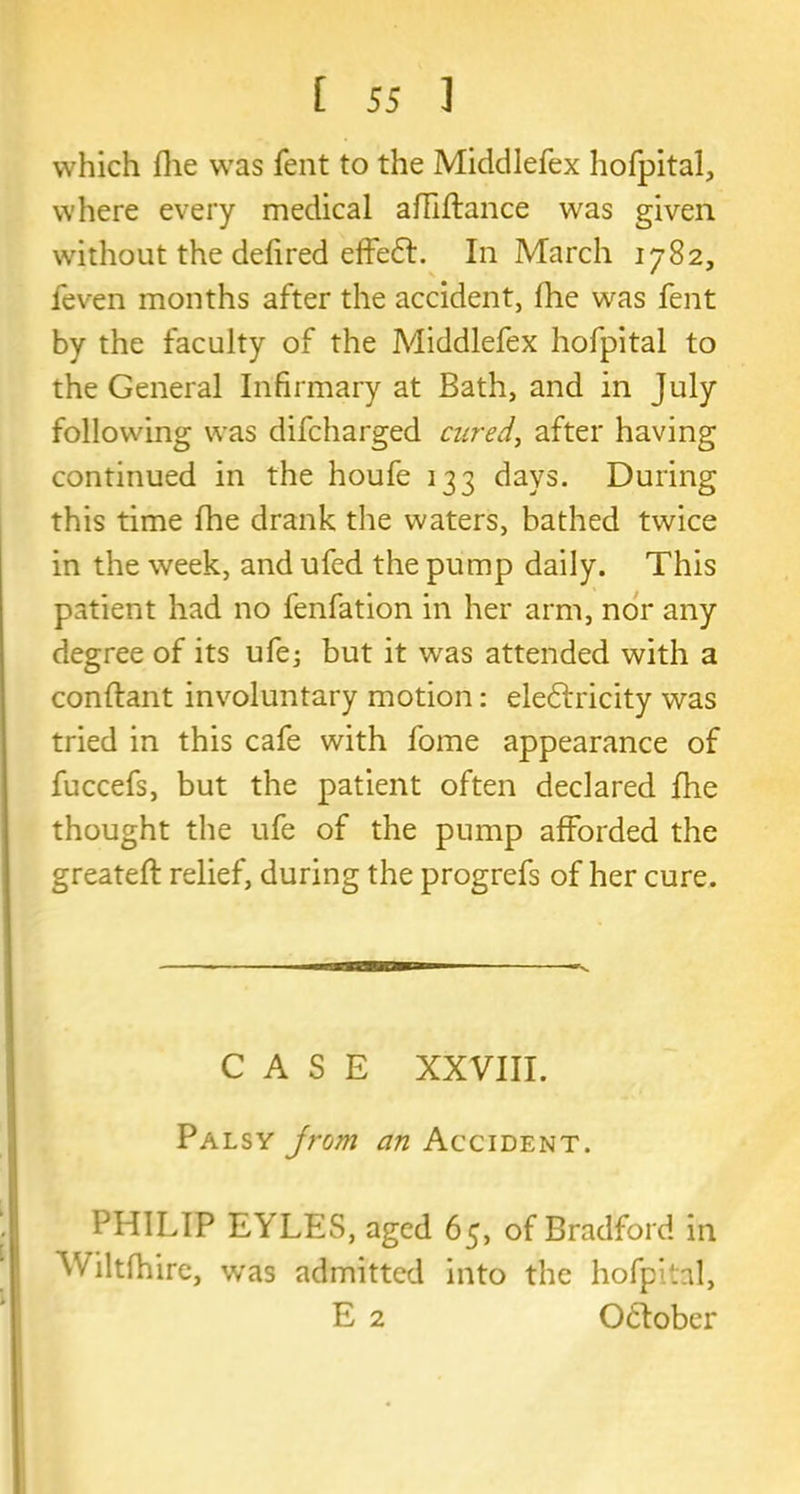 which flie was fent to the Middlefex hofpital, where every medical afliftance was given without the defired effeCt. In March 1782, feven months after the accident, fhe was fent by the faculty of the Middlefex hofpital to the General Infirmary at Bath, and in July following was difcharged cured, after having continued in the houfe 133 days. During this time fhe drank the waters, bathed twice in the week, and ufed the pump daily. This patient had no fenfation in her arm, nor any degree of its ufe; but it was attended with a conftant involuntary motion: electricity was tried in this cafe with fome appearance of fuccefs, but the patient often declared fhe thought the ufe of the pump afforded the greateft relief, during the progrefs of her cure. CASE XXVIII. Palsy jrom an Accident. PHILIP EYLES, aged 65, of Bradford in Wiltfhire, v/as admitted into the hofpital, E 2 O&ober