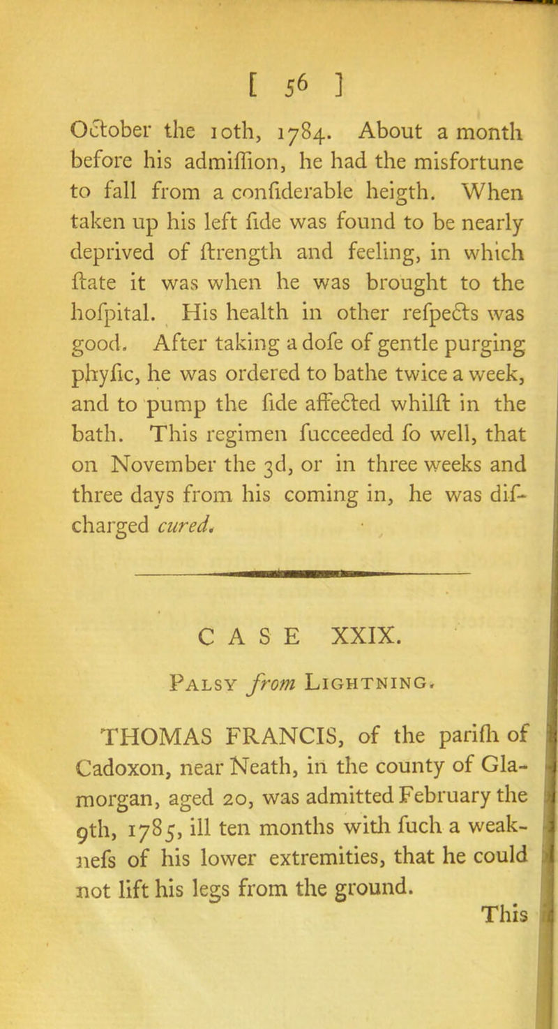 October the 10th, 1784. About a month before his admiflion, he had the misfortune to fall from a confiderable heigth. When taken up his left fide was found to be nearly deprived of ftrength and feeling, in which ftate it was when he was brought to the hofpital. His health in other refpedts was good. After taking a dofe of gentle purging phyfic, he was ordered to bathe twice a week, and to pump the fide affedted whilft in the bath. This regimen fucceeded fo well, that on November the 3d, or in three weeks and three days from his coming in, he was dis- charged cured. CASE XXIX. Palsy from Lightning. THOMAS FRANCIS, of the parifh of Cadoxon, near Neath, in the county of Gla- morgan, aged 20, was admitted February the 9th, 1785, ill ten months with fuch a weak- nefs of his lower extremities, that he could not lift his legs from the ground. This