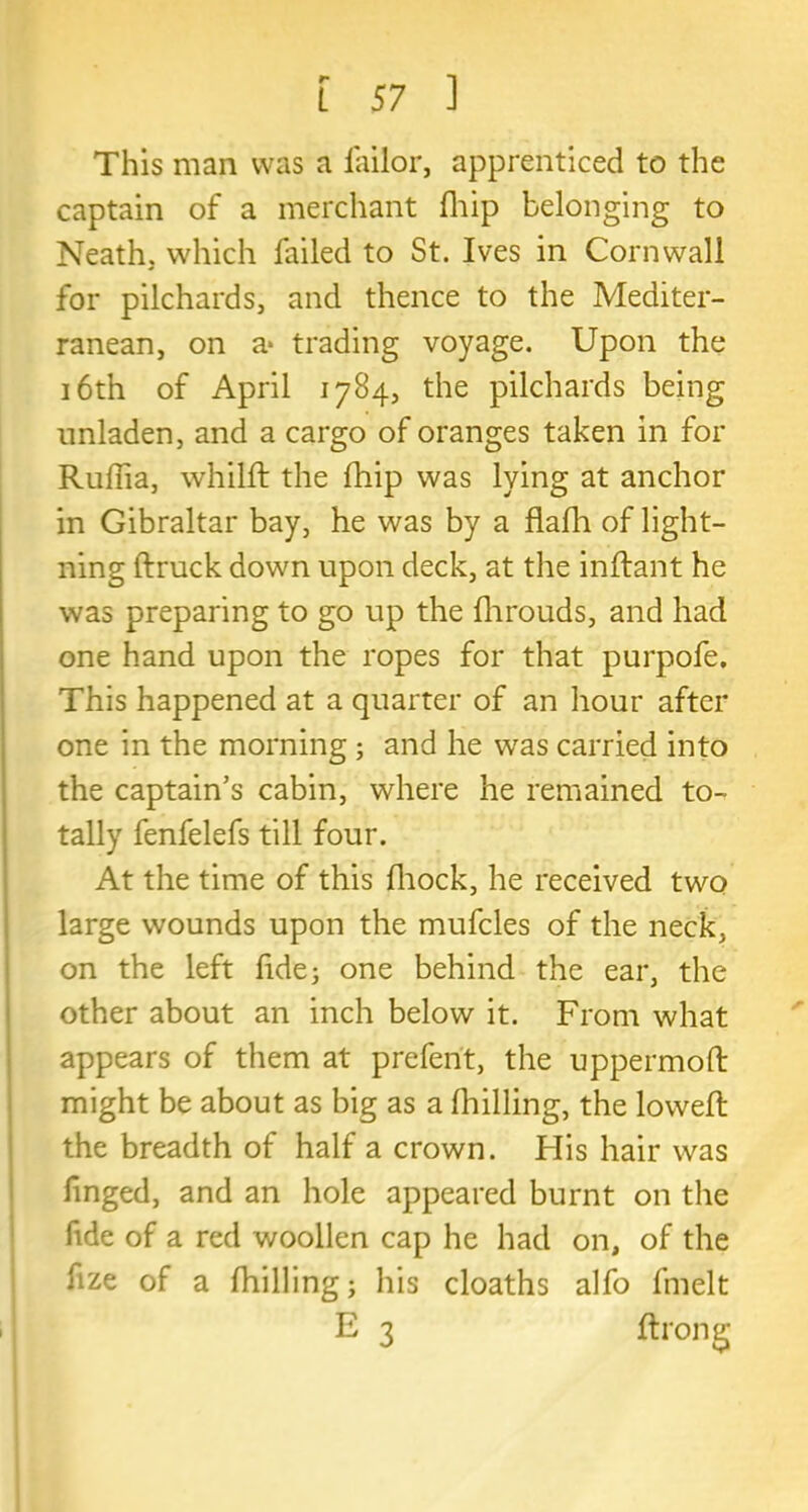 This man was a failor, apprenticed to the captain of a merchant fhip belonging to Neath, which failed to St. Ives in Cornwall for pilchards, and thence to the Mediter- ranean, on a* trading voyage. Upon the 16th of April 1784, the pilchards being unladen, and a cargo of oranges taken in for Ruffia, whilft the fhip was lying at anchor in Gibraltar bay, he was by a flafh of light- ning (truck down upon deck, at the inftant he was preparing to go up the (hrouds, and had one hand upon the ropes for that purpofe. This happened at a quarter of an hour after one in the morning; and he was carried into the captain’s cabin, where he remained to- tally fenfelefs till four. At the time of this fhock, he received two large wounds upon the mufcles of the neck, on the left fide; one behind the ear, the other about an inch below it. From what appears of them at prefent, the uppermoft might be about as big as a (hilling, the lowed the breadth of half a crown. His hair was finged, and an hole appeared burnt on the fide of a red woollen cap he had on, of the fize of a (hilling; his cloaths alfo fmelt E 3 ftrong