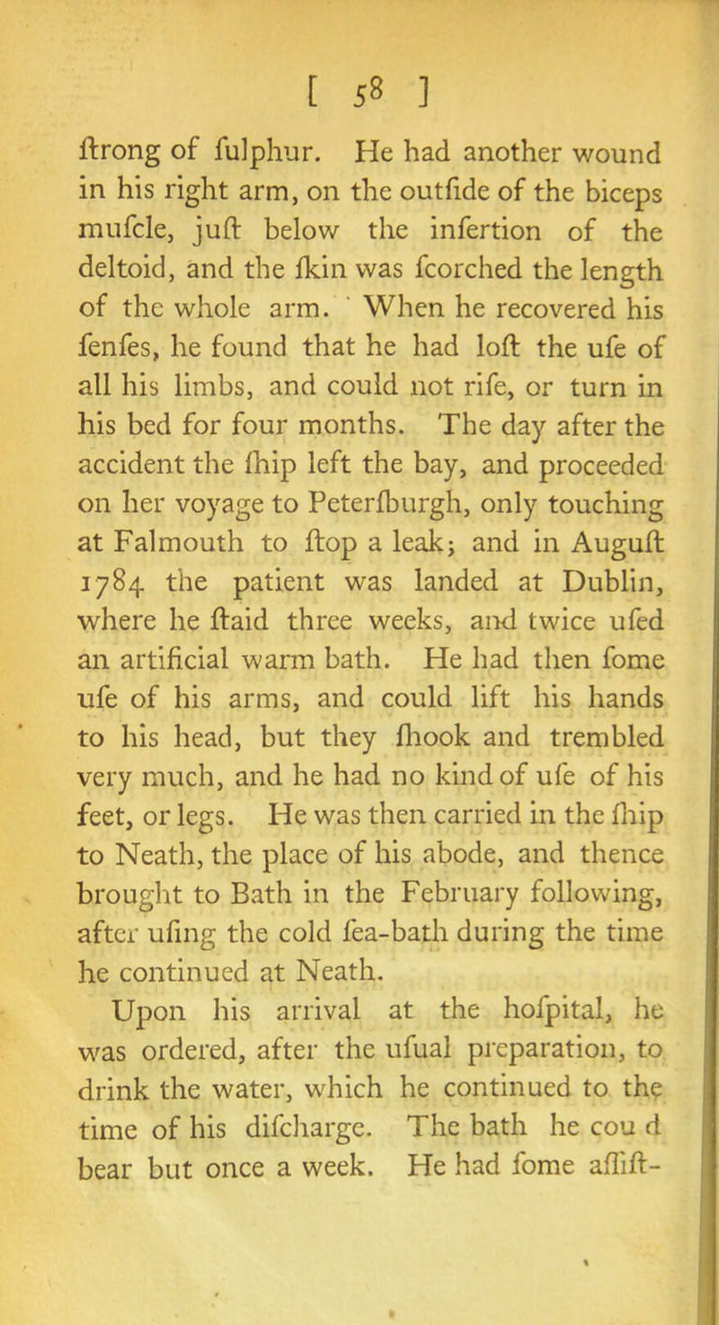 ftrong of fulphur. He had another wound in his right arm, on the outfide of the biceps mufcle, juft below the infertion of the deltoid, and the fkin was fcorched the length of the whole arm. When he recovered his fenfes, he found that he had loft the ufe of all his limbs, and could not rife, or turn in his bed for four months. The day after the accident the fhip left the bay, and proceeded on her voyage to Peterlburgh, only touching at Falmouth to ftop a leak; and in Auguft 1784 the patient was landed at Dublin, where he ftaid three weeks, and twice ufed an artificial warm bath. He had then fome ufe of his arms, and could lift his hands to his head, but they fhook and trembled very much, and he had no kind of ufe of his feet, or legs. He was then carried in the fhip to Neath, the place of his abode, and thence brought to Bath in the February following, after ufing the cold fea-bath during the time he continued at Neath. Upon his arrival at the hofpital, he was ordered, after the ufual preparation, to drink the water, which he continued to the time of his difcharge. The bath he cou d bear but once a week. He had fome aftift- *