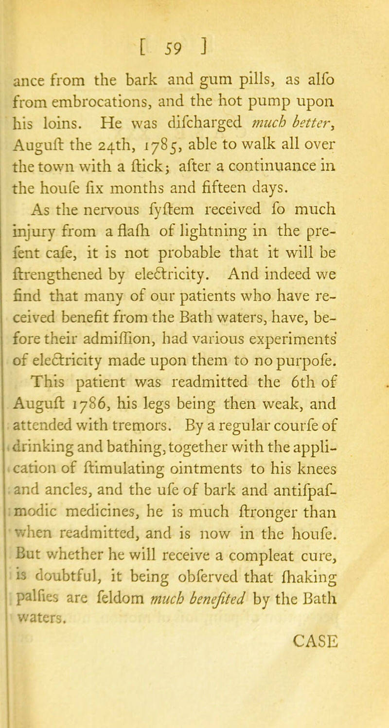 ance from the bark and gum pills, as alfo from embrocations, and the hot pump upon his loins. He was difcharged much better, Auguft the 24th, 1785, able to walk all over the town with a flick; after a continuance in the houfe fix months and fifteen days. As the nervous fyflem received fo much injury from a flafh of lightning in the pre- fent cafe, it is not probable that it will be flrengthened by eledtricity. And indeed we find that many of our patients who have re- ceived benefit from the Bath waters, have, be- fore their admiffion, had various experiments of electricity made upon them to no purpofe. This patient was readmitted the 6th of Auguft 1786, his legs being then weak, and attended with tremors. By a regular courfe of drinking and bathing, together with the appli- cation of flimulating ointments to his knees and ancles, and the ufe of bark and antifpaf- modic medicines, he is much flronger than when readmitted, and is now in the houfe. But whether he will receive a compleat cure, is doubtful, it being obferved that fhaking pal Ties are feldom much benefited, by the Bath v/aters.