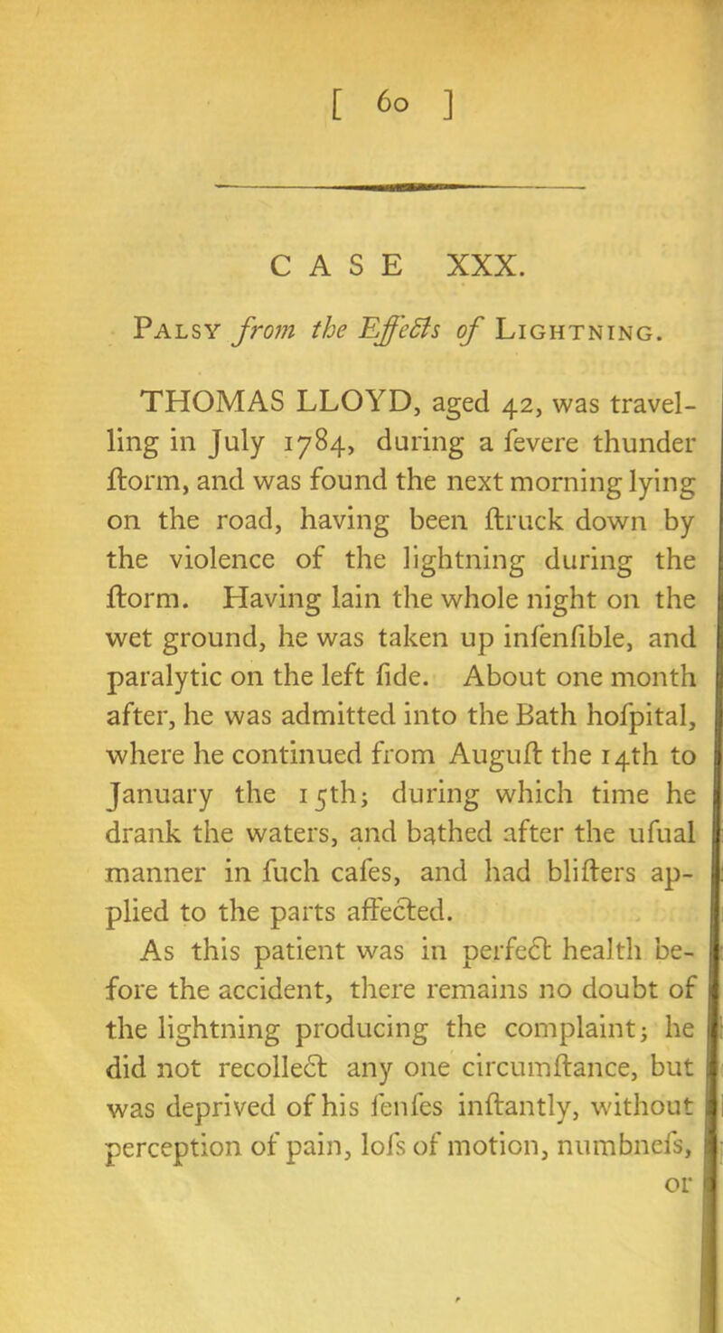 CASE XXX. Palsy from the Effects of Lightning. THOMAS LLOYD, aged 42, was travel- ling in July 17S4, during a fevere thunder florm, and was found the next morning lying on the road, having been ftruck down by the violence of the lightning during the florm. Having lain the whole night on the wet ground, he was taken up infenfible, and paralytic on the left fide. About one month after, he was admitted into the Bath hofpital, where he continued from Augufl the 14th to January the 15th; during which time he drank the waters, and bathed after the ufual manner in fuch cafes, and had blifters ap- plied to the parts affected. As this patient was in perfect health be- fore the accident, there remains no doubt of the lightning producing the complaint j he did not recolledl any one circumftance, but was deprived of his fenfes inftantly, without perception of pain, lofs of motion, numbnefs, or