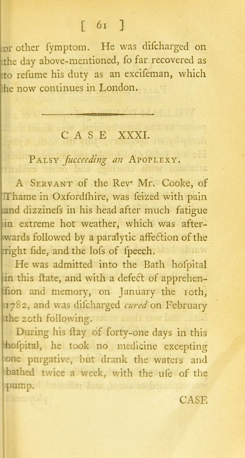 or other fymptom. He was difcharged on .the day above-mentioned, fo far recovered as to refume his duty as an excifeman, which he now continues in London. CASE XXXI. Palsy fucceeding an Apoplexy. A Servant of the Rev Mr. Cooke, of Thame in Oxfordfhire, was feized with pain _and dizzinefs in his head after much fatigue in extreme hot weather, which was after- wards followed by a paraly tic affection of the :right fide, and the lofs of fpeech. He was admitted into the Bath hofpital in this Rate, and with a defeat of apprehen- hon and memory, on January the ioth, 1782, and was difcharged cured on February the 20th following. During his Ray of forty-one days in this hofpital, he took no medicine excepting one purgative, but drank the waters and bathed twice a week, with the ufe of the pump.