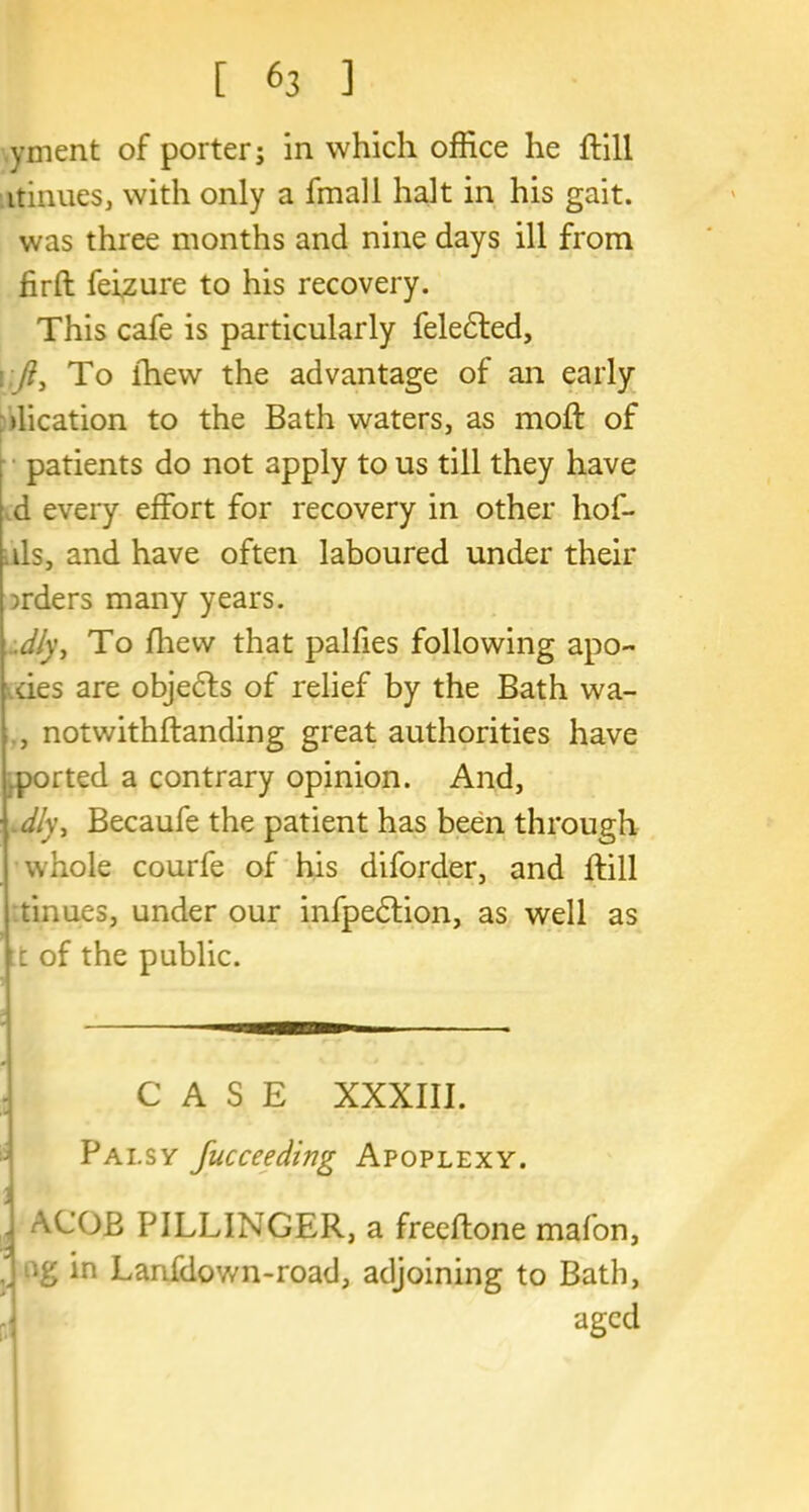 yment of porter; in which office he ftill itinues, with only a fmall halt in his gait, was three months and nine days ill from fir ft feizure to his recovery. This cafe is particularly feledted, /?, To fhew the advantage of an early dication to the Bath waters, as moft of patients do not apply to us till they have d every effort for recovery in other hof- ds, and have often laboured under their orders many years. .dly, To fhew that palfies following apo- des are objedts of relief by the Bath wa- , notwithftanding great authorities have ported a contrary opinion. And, dly, Becaufe the patient has been through whole courfe of his diforder, and ftill tinues, under our infpedtion, as well as ft of the public. CASE XXXIII. Palsy Jucceeding Apoplexy. A (JOB PILLINGER, a freeftone mafon, .. in Lanfdov/n-road, adjoining to Bath, aged