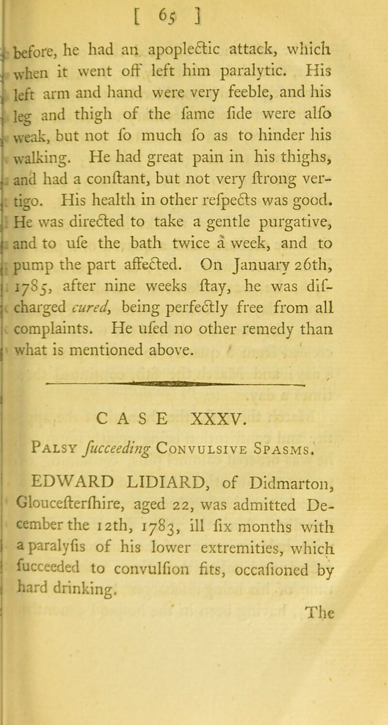 [ 6 i ] before, he had an apoplectic attack, which , when it went off left him paralytic. His left arm and hand were very feeble, and his leg and thigh of the fame fide were alfo weak, but not fo much fo as to hinder his walking. He had great pain in his thighs, j and had a conftant, but not very ftrong ver- j tigo. His health in other refpects was good. He wras direCted to take a gentle purgative, { and to ufe the bath twice a week, and to pump the part affected. On January 26th, 1785, after nine weeks ftay, he was dif- charged cured, being perfectly free from all complaints. He ufed no other remedy than what is mentioned above. CASE XXXV. Palsy fucceeding Convulsive Spasms, EDWARD LIDIARD, of Didmarton, Gloucefterfhire, aged 22, was admitted De- cemberthe 12th, 1783, ill fix months with aparalyfis of his lower extremities, which fucceeded to convulfion fits, occafioned by hard drinking. The