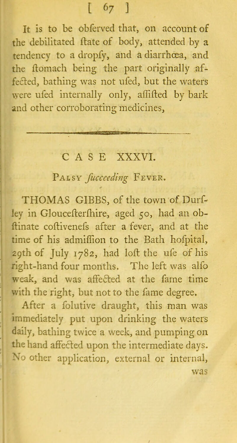 It is to be obferved that, on account of the debilitated ftate of body, attended by a tendency to a dropfy, and a diarrhoea, and the ftomach being the part originally af- fected, bathing was not ufed, but the waters were ufed internally only, affifted by bark and other corroborating medicines, CASE XXXVI. Palsy fucceeding Fever. THOMAS GIBBS, of the town of Durft ley in Gloucefterfhire, aged 50, had an ob- ftinate coftivenefs after a fever, and at the time of his admiflion to the Bath hofpital, 29th of July 1782, had loft the ufe of his right-hand four months. The left was alfo weak, and was affefted at the fame time with the right, but not to the fame degree. After a folutive draught, this man was immediately put upon drinking the waters daily, bathing twice a week, and pumping on the hand affected upon the intermediate days. No other application, external or internal, was