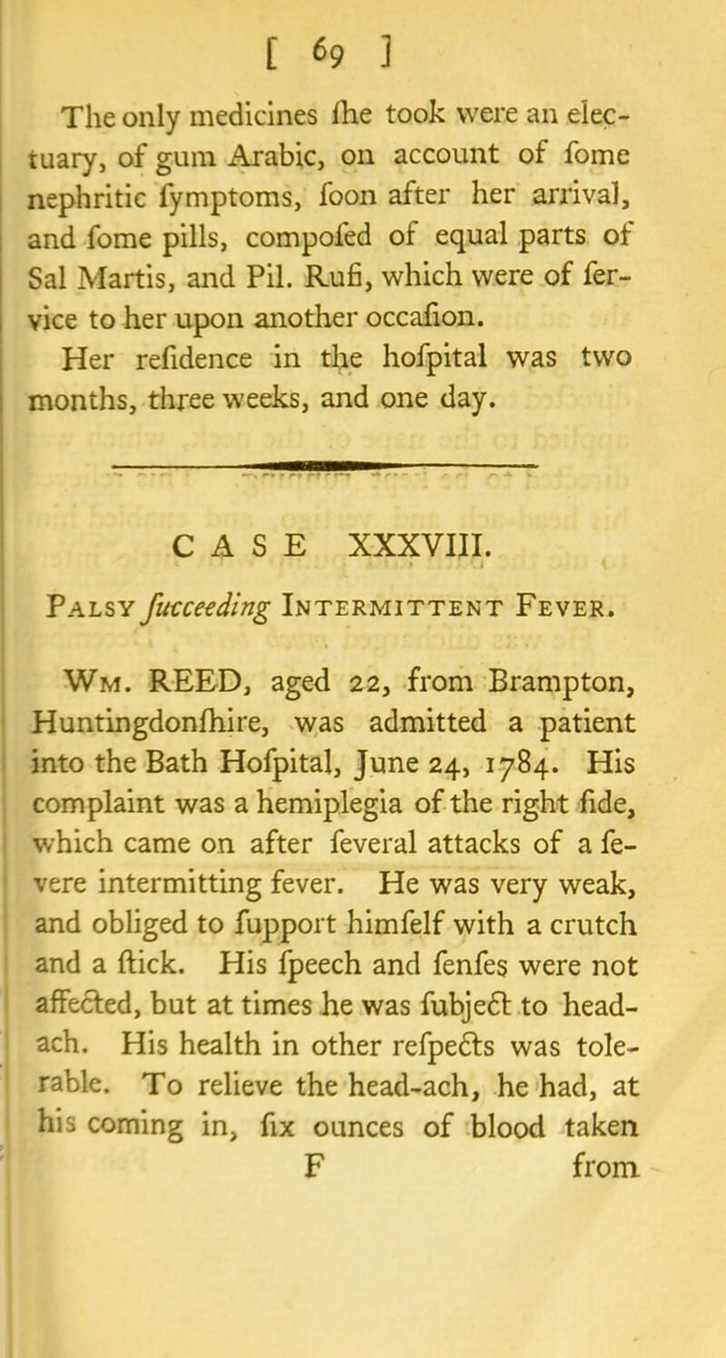 The only medicines fhe took were an elec- tuary, of gum Arabic, on account of fome nephritic fymptoms, foon after her arrival, and fome pills, compoled of equal parts of Sal Martis, and Pil. Rufi, which were of fer- vice to her upon another occafion. Her refidence in the hofpital was two months, three weeks, and one day. CASE XXXVIII. J K Palsy fucceeding Intermittent Fever. Wm. REED, aged 22, from Brampton, Huntingdonfhire, was admitted a patient into the Bath Hofpital, June 24, 1784. His complaint was a hemiplegia of the right fide, which came on after feveral attacks of a fe- vere intermitting fever. He was very weak, and obliged to fupport himfelf with a crutch and a ftick. His fpeech and fenfes were not affected, but at times he was fubjedl to head- ach. His health in other refpedts was tole- rable. To relieve the head-ach, he had, at his coming in, fix ounces of blood taken F from
