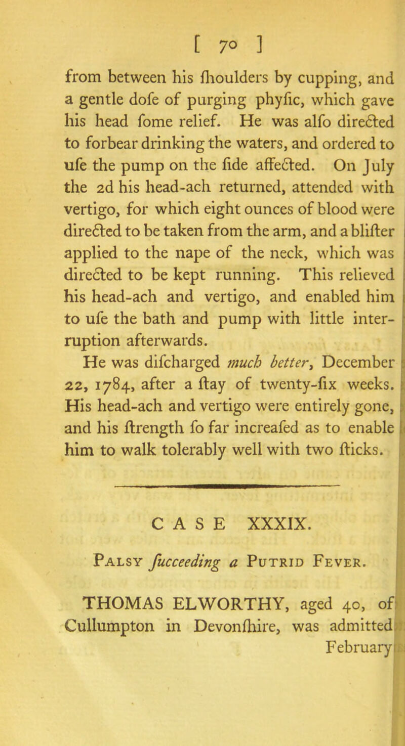 [ 7° ] from between his fhoulders by cupping, and a gentle dofe of purging phyfic, which gave his head fome relief. He was alfo diredted to forbear drinking the waters, and ordered to ufe the pump on the fide affected. On July the 2d his head-ach returned, attended with vertigo, for which eight ounces of blood were diredted to be taken from the arm, and a bliffer applied to the nape of the neck, which was directed to be kept running. This relieved his head-ach and vertigo, and enabled him to ufe the bath and pump with little inter- ruption afterwards. He was difcharged much better, December 22, 1784, after a ftay of twenty-fix weeks. : His head-ach and vertigo were entirely gone, I and his flrength fo far increafed as to enable him to walk tolerably well with two fticks. CASE XXXIX. Palsy fucceeding a Putrid Fever. THOMAS EL WORTHY, aged 40, off Cullumpton in Devonfhire, was admitted February m