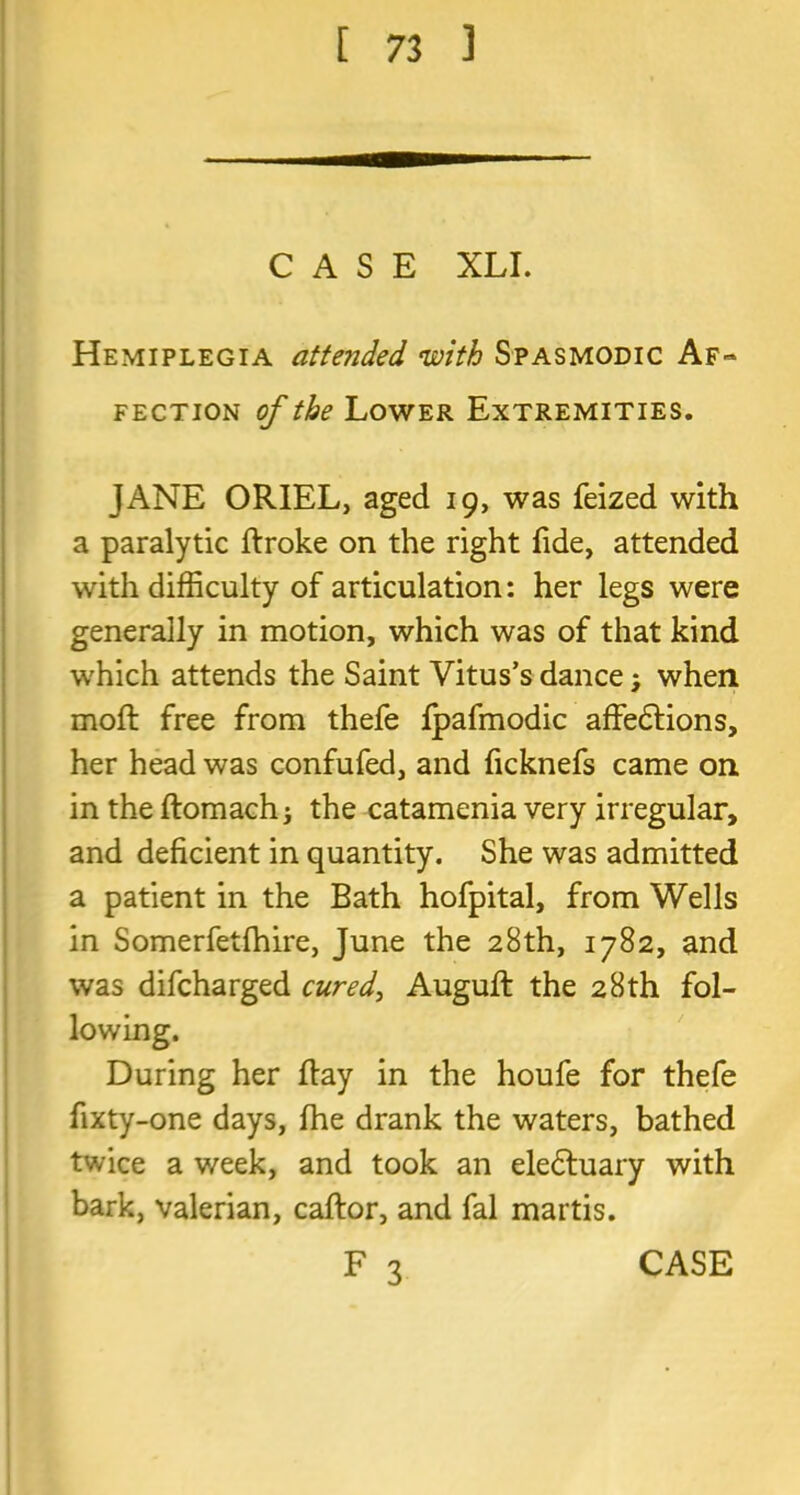 CASE XLI. Hemiplegia attended with Spasmodic Af~ fection of the Lower Extremities. JANE ORIEL, aged 19, was feized with a paralytic ftroke on the right fide, attended with difficulty of articulation: her legs were generally in motion, which was of that kind which attends the Saint Vitus’s dance, when moft free from thefe fpafmodic affedlions, her head was confufed, and ficknefs came on in the ftomach; the catamenia very irregular, and deficient in quantity. She was admitted a patient in the Bath hofpital, from Wells in Somerfetfhire, June the 28th, 1782, and was difcharged cured, Auguft the 28th fol- lowing. During her Ray in the houfe for thefe fixty-one days, fhe drank the waters, bathed twice a week, and took an electuary with bark, valerian, caftor, and fal martis.