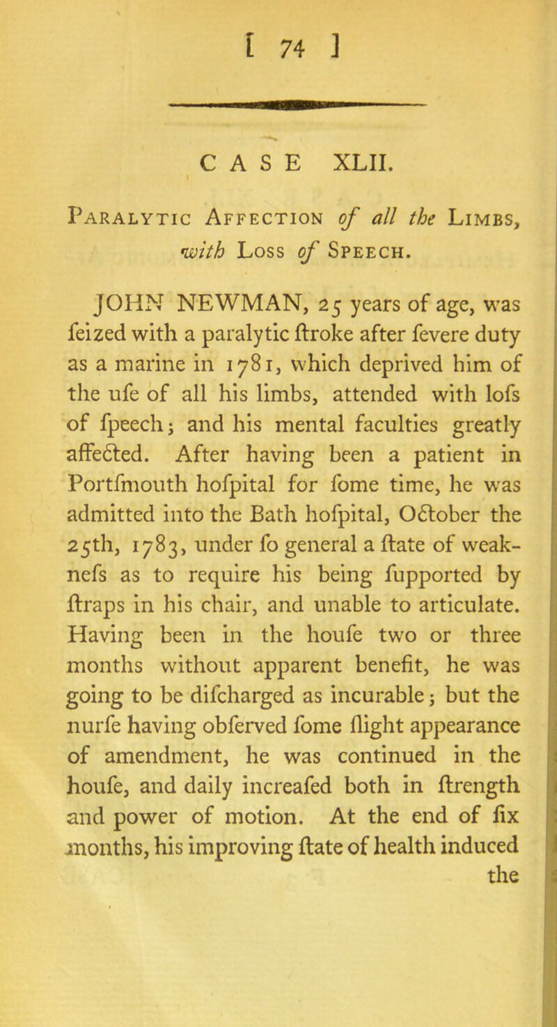 CASE XLII. \ Paralytic Affection of all the Limbs, with Loss of Speech. JOHN NEWMAN, 25 years of age, was feized with a paralytic ftroke after fevere duty as a marine in 1781, which deprived him of the ufe of all his limbs, attended with lofs of fpeechj and his mental faculties greatly affedted. After having been a patient in Portfmouth hofpital for fome time, he was admitted into the Bath hofpital, October the 25th, 1783, under fo general a ftate of weak- nefs as to require his being fupported by ftraps in his chair, and unable to articulate. Having been in the houfe two or three months without apparent benefit, he was going to be difcharged as incurable; but the nurfe having obferved fome flight appearance of amendment, he was continued in the houfe, and daily increafed both in ftrength and power of motion. At the end of fix months, his improving ftate of health induced the