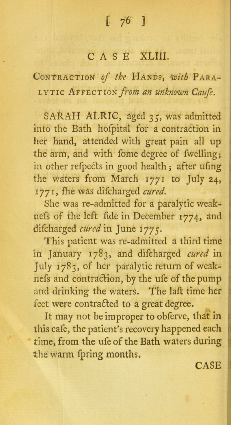 CASE XLIII. Contraction of the Hands, with Para- lytic Affect ion yhw/ an unknown Caufe. SARAH ALRIC, aged 35, was admitted into the Bath hofpital for a contraction in her hand, attended with great pain all up the arm, and with fome degree of fwelling; in other refpeCts in good health ; after ufing the waters from March 1771 to July 24, 1771, fhe was difcharged cured. She was re-admitted for a paralytic weak- nefs of the left fide in December 1774, and difcharged cured in June 1775. This patient was re-admitted a third time in January 1783, and difcharged cured in July 1783, of her paralytic return of weak- nefs and contraction, by the ufe of the pump and drinking the waters. The laft time her feet were contracted to a great degree. It may not be improper to obferve, that in this cafe, the patient's recovery happened each time, from the ufe of the Bath waters during the warm fpring months. CASE I