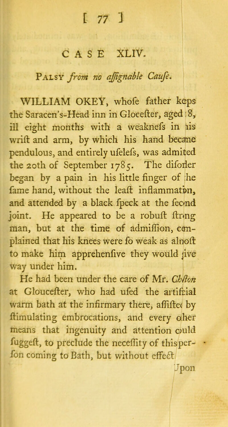 CASE XLIV. Palsy from ?io afjignable Caufe. WILLIAM OKEY, whofe father keps the Saracen’s-Head inn in Glocefter, aged: 8, ill eight months with a weaknefs in lis wrift and arm, by which his hand becane pendulous, and entirely ufelefs, was admited the 20th of September 1785. The difoiier began by a pain in his little finger of :he fame hand, without the leafl: inflammatim, and attended by a black fpeck at the feond joint. He appeared to be a robufi: ftnng man, but at the time of admiflion, ccm- plained that his knees were fo weak as alnoft to make him apprehenfive they would jive way under him. He had been under the care of Mr. Chfton at Gloucefter, who had ufed the artifcial warm bath at the infirmary there, aflifte* by ftimulating embrocations, and every aher means that ingenuity and attention ould fuggeft, to preclude the necefiity of thisper- • Ion coming to Bath, but without effedt Jpon