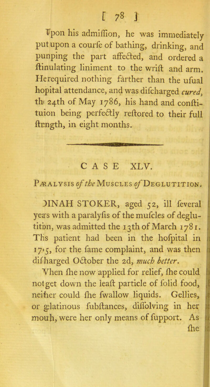 Vpon his admidion, he was immediately put upon a courfe of bathing, drinking, and punping the part affedted, and ordered a ftinulating liniment to the wrift and arm. He required nothing farther than the ufual hopital attendance, and was difcharged cured, thi 24th of May 1786, his hand and confti- tuion being perfedtly reftored to their full flxngth, in eight months. CASE XLV. P ^ralysis of the Muscles ^Deglutition. 3INAH STOKER, aged 52, ill feveral yeas with a paralyfis of the mufcles of deglu- tition, was admitted the 13th of March 1781. Ths patient had been in the hofpital in 1 17*5, for the fame complaint, and was then difharged Odtober the 2d, much better. Vhen fhe now applied for relief, fhe could not get down the lead: particle of folid food, neither could die fwallow liquids. Gellies, or glatinous fubftances, didolving in her j mouh, were her only means of fupport. As fhe