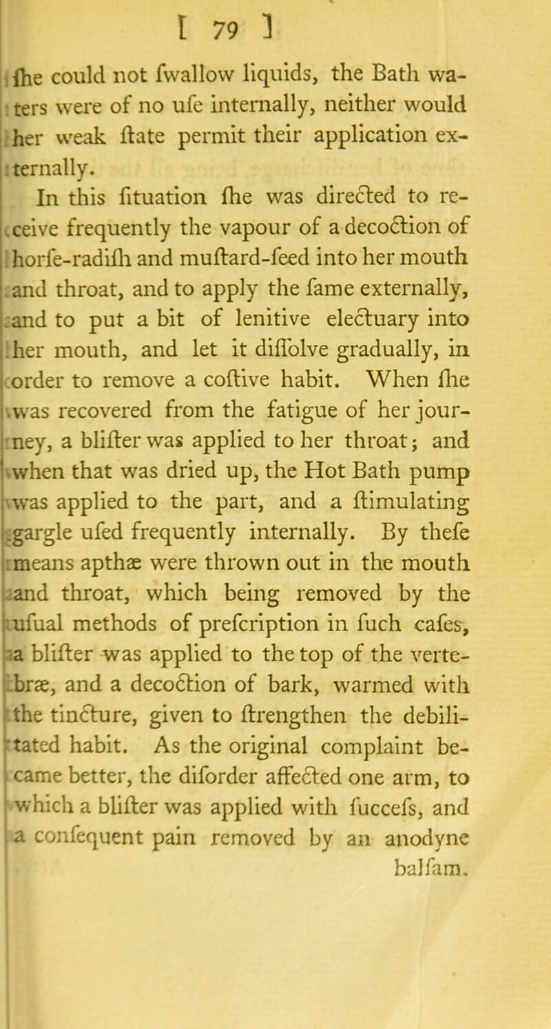 Ihe could not fwallow liquids, the Bath wa- ters were of no ufe internally, neither would her weak Hate permit their application ex- ternally. In this fituation fhe was diredted to re- ceive frequently the vapour of adecodtion of horfe-radilh and muftard-feed into her mouth and throat, and to apply the fame externally, and to put a bit of lenitive electuary into her mouth, and let it diffolve gradually, in order to remove a coftive habit. When file •was recovered from the fatigue of her jour- ney, a blifter was applied to her throat; and •when that was dried up, the Hot Bath pump was applied to the part, and a ftimulating .gargle ufed frequently internally. By thefe means apthae were thrown out in the mouth and throat, which being removed by the ufual methods of prefcription in fuch cafes, a blifter was applied to the top of the verte- brae, and a decodtion of bark, warmed with the tincture, given to ftrengthen the debili- tated habit. As the original complaint be- came better, the diforder affected one arm, to which a blifter was applied with luccefs, and a confequent pain removed by an anodyne balfam.