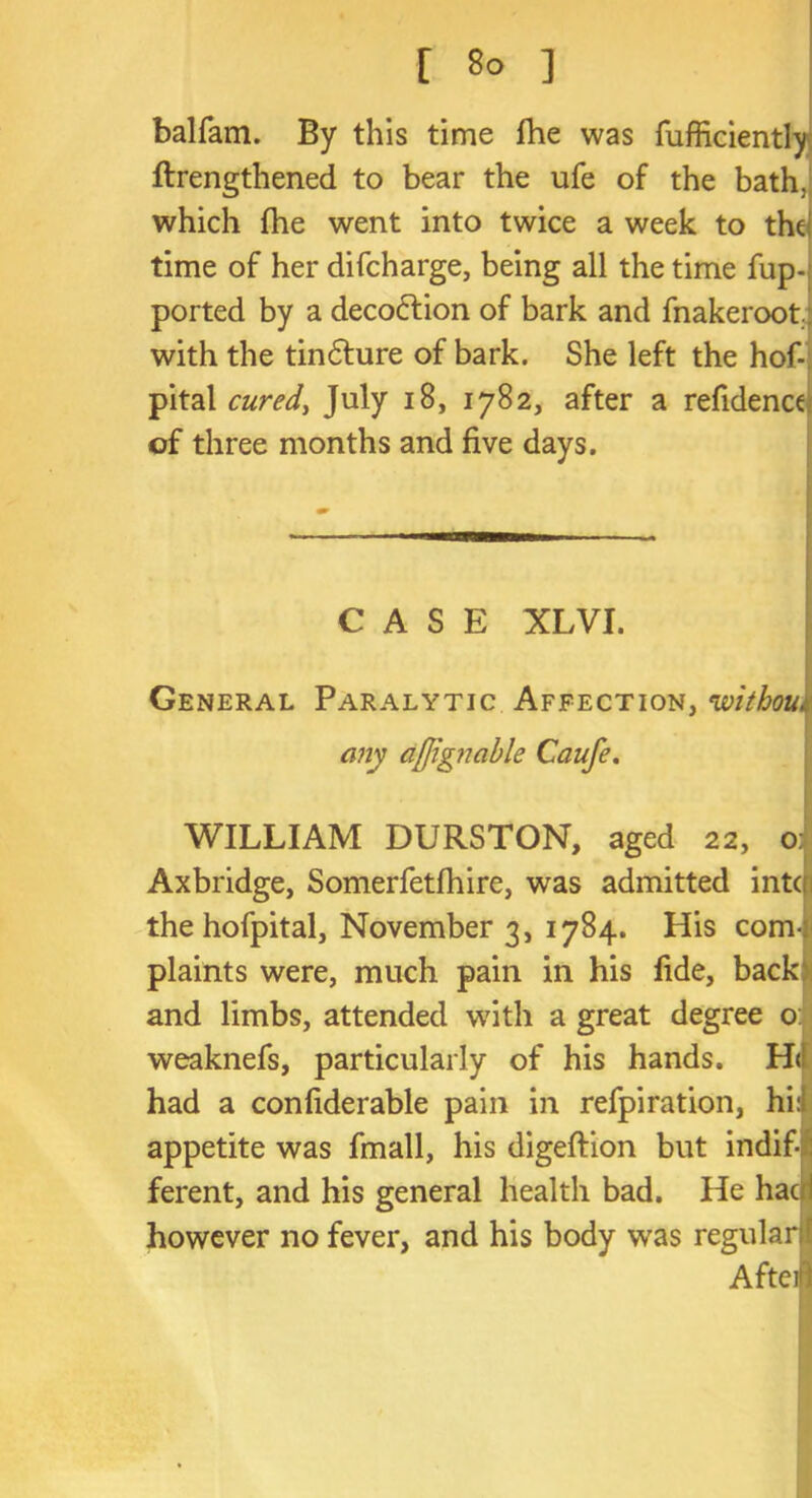 [ 8° ] balfam. By this time fhe was fufficientlj ftrengthened to bear the ufe of the bath, which fhe went into twice a week to the time of her difcharge, being all the time fup- ported by a decofrion of bark and fnakeroot with the tindlure of bark. She left the hof- pital cured, July iS, 1782, after a refidence of three months and five days. CASE XLVI. General Paralytic Affection, without any afjignable Caufe. WILLIAM DURSTON, aged 22, 0 Axbridge, Somerfetfhire, was admitted into the hofpital, November 3, 1784. His com-: plaints were, much pain in his fide, back and limbs, attended with a great degree o: weaknefs, particularly of his hands. H<1 had a confiderable pain in refpiration, hi:i appetite was fmall, his digeftion but indif- ferent, and his general health bad. He hac i however no fever, and his body was regular 1 Afteil