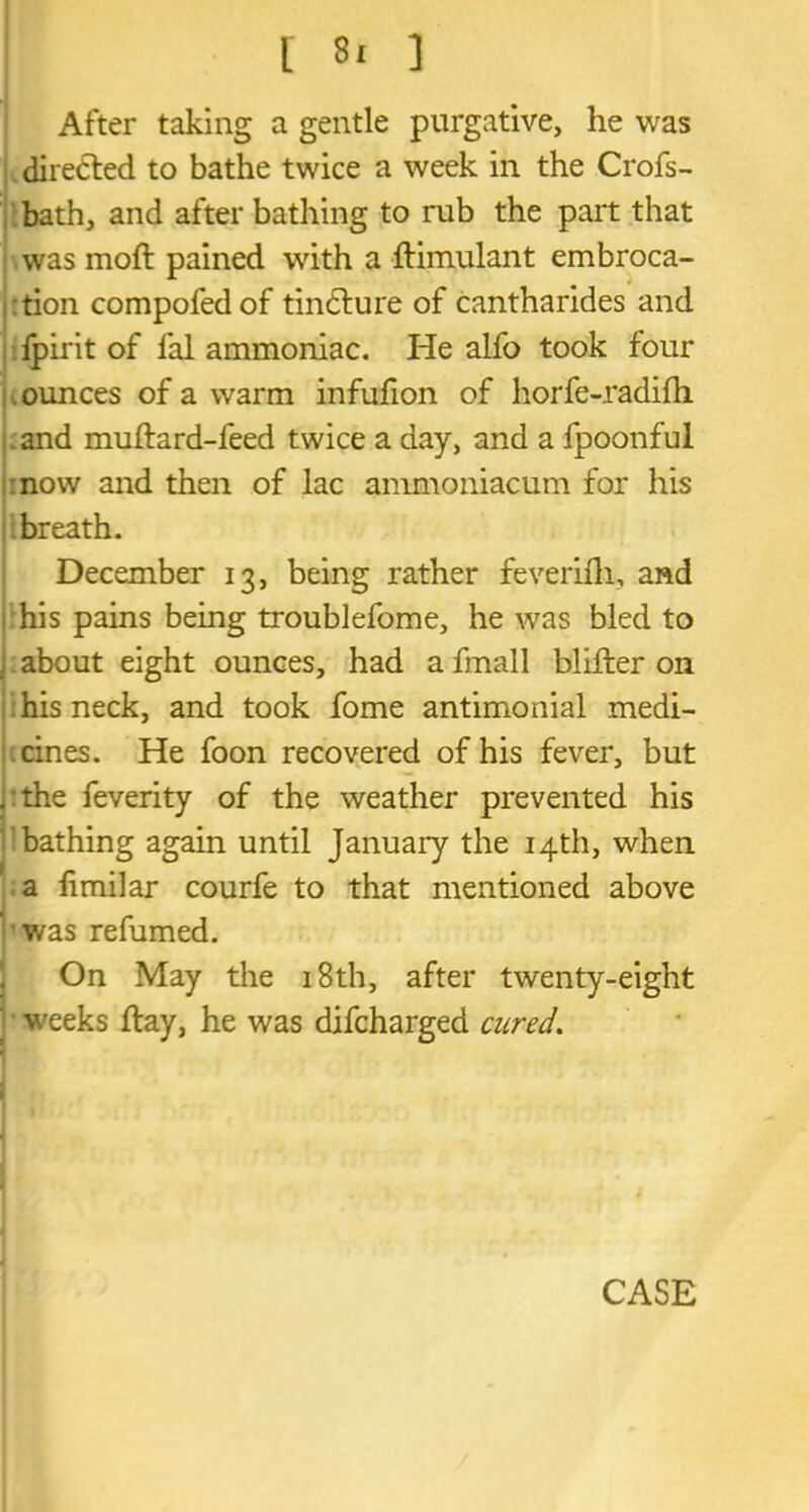 After taking a gentle purgative, he was directed to bathe twice a week in the Crofs- bath, and after bathing to rub the part that was moft pained with a ftimulant embroca- tion compofedof tindlure of cantharides and fpirit of fal ammoniac. He alfo took four ounces of a warm infufion of horfe-radilh .and multard-feed twice a day, and a fpoonful now and then of lac ammoniacum for his breath. December 13, being rather feverifh, and his pains being troublefome, he was bled to about eight ounces, had a fmall blifter on : his neck, and took fome antimonial medi- cines. He foon recovered of his fever, but the feverity of the weather prevented his bathing again until January the 14th, when a fimilar courfe to that mentioned above was refumed. On May the 18th, after twenty-eight weeks Hay, he was difcharged cured.