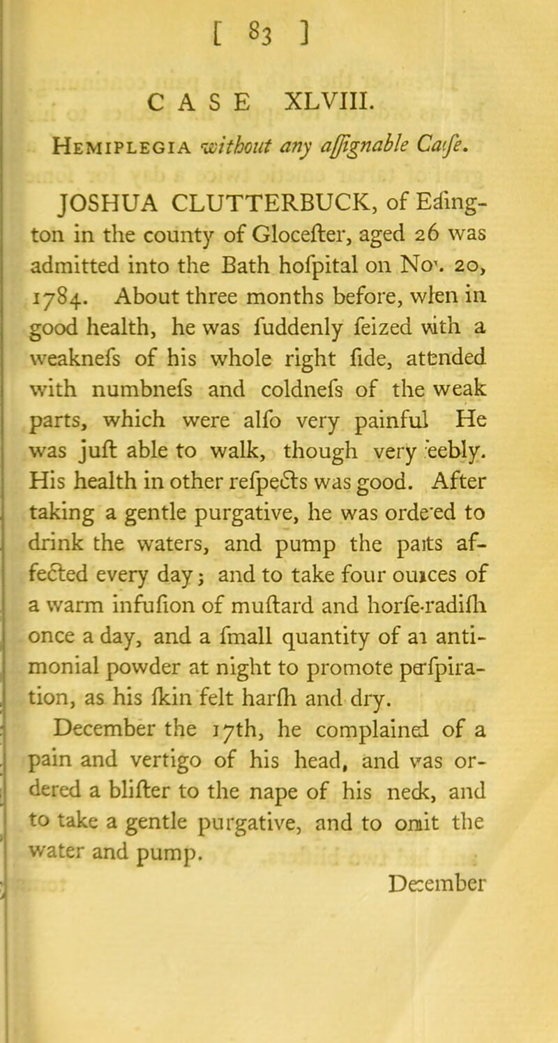 [ »3 ] CASE XLVIII. Hemiplegia without any affignable Caife. JOSHUA CLUTTERBUCK, of Eding- ton in the county of Glocefter, aged 26 was admitted into the Bath hofpital on No1. 20, 1784. About three months before, wien in good health, he was fuddenly feizea vdth a weaknefs of his whole right fide, attended with numbnefs and coldnefs of the weak parts, which were alfo very painful He was juft able to walk, though very :eebly. His health in other refpeifts was good. After taking a gentle purgative, he was orde'ed to drink the waters, and pump the paits af- fected every day; and to take four ouices of a warm infufion of muftard and horfe-radifh once a day, and a fmall quantity of ai anti- monial powder at night to promote perfpira- tion, as his Ikin felt harfh and dry. December the 17th, he complained of a pain and vertigo of his head, and vas or- dered a blifter to the nape of his neck, and to take a gentle purgative, and to omit the water and pump. De:ember