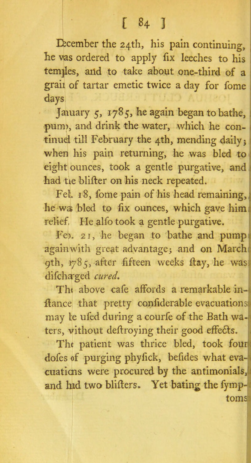 [ ] December the 24th, his pain continuing, he vas ordered to apply fix leeches to his temjles, and to take about one-third of a graii of tartar emetic twice a day for fome days Jaiuary 5, 1785, he again began to bathe, pum>, and drink the water, which he con- tinue! till February the 4th, mending daily 5 when his pain returning, he was bled to eight ounces, took a gentle purgative, and had tie blifter on his neck repeated. Feb 18, fome pain of his head remaining,; he was bled to fix ounces, which gave him relief, Fie alfo took a gentle purgative. Fe?. 21, he began to bathe and pump againwith great advantage; and on March 9th, 1785, after fifteen weeks flay, he was; difcha'ged cured. The above cafe affords a remarkable in-l fiance that pretty confiderable evacuationsti may te ufed during a courfe of the Bath wa- ters, vithout deflroying their good effedls. | The patient was thrice bled, took fourk dofes of purging phyfick, befides what eva- - orations were procured by the antimonials,! and hid two blifters. Yet bating the fymp- toms