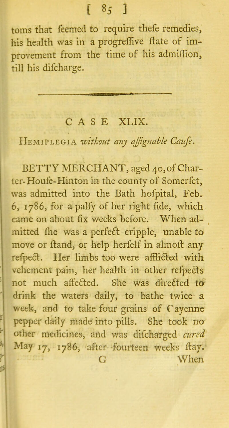 [ ] toms that feemed to require thefe remedies, his health was in a progreffive Rate of im- provement from the time of his admiffion, till his difcharge. CASE XLIX. Hemiplegia 'without any ajjignable Caufe. BETTY MERCHANT, aged 40, of Char- ter- Houfe-Hinton in the county of Somerfet, was admitted into the Bath hofpital, Feb. 6, 1786, for a pally of her right fide, which came on about fix weeks before. When ad- mitted Ihe was a perfe£t cripple, unable to move or Hand, or help herfelf in almoft any refpect. Her limbs too were afflidled with vehement pain, her health in other refpects not much affected. She was directed to drink the waters daily, to bathe twice a week, and to take four grains of Cayenne pepper daily made into pills. She took no other medicines, and was difcharged cured May 17, 1786, after fourteen weeks Ray. G When