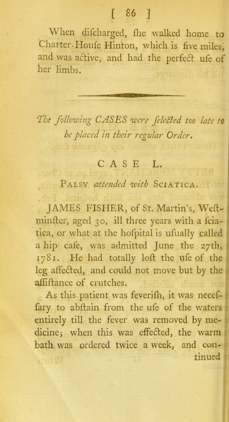 When difcharged, die walked home to Charter-Houfe Hinton, which is five miles, and was adtive, and had the perfect ufe of her limbs. fhe following CASES were feleBed too late to be placed m their regular Order. CASE L. Palsy attended with Sciatica. JAMES FISHER, of St. Martin’s, Weft- minfter, aged 30, ill three years with a feia- 1 tica, or what at the hofpital is ufually called a hip cafe, was admitted June the 27th, 1781. He had totally loft the ufe of the leg affedled, and could not move but by the alliftance of crutches. As this patient was feverifh, it was necef- fary to abftain from the ufe of the waters entirely till the fever was removed by me- dicine} when this was effe&ed, the warm bath was ordered twice a week, and con- tinued