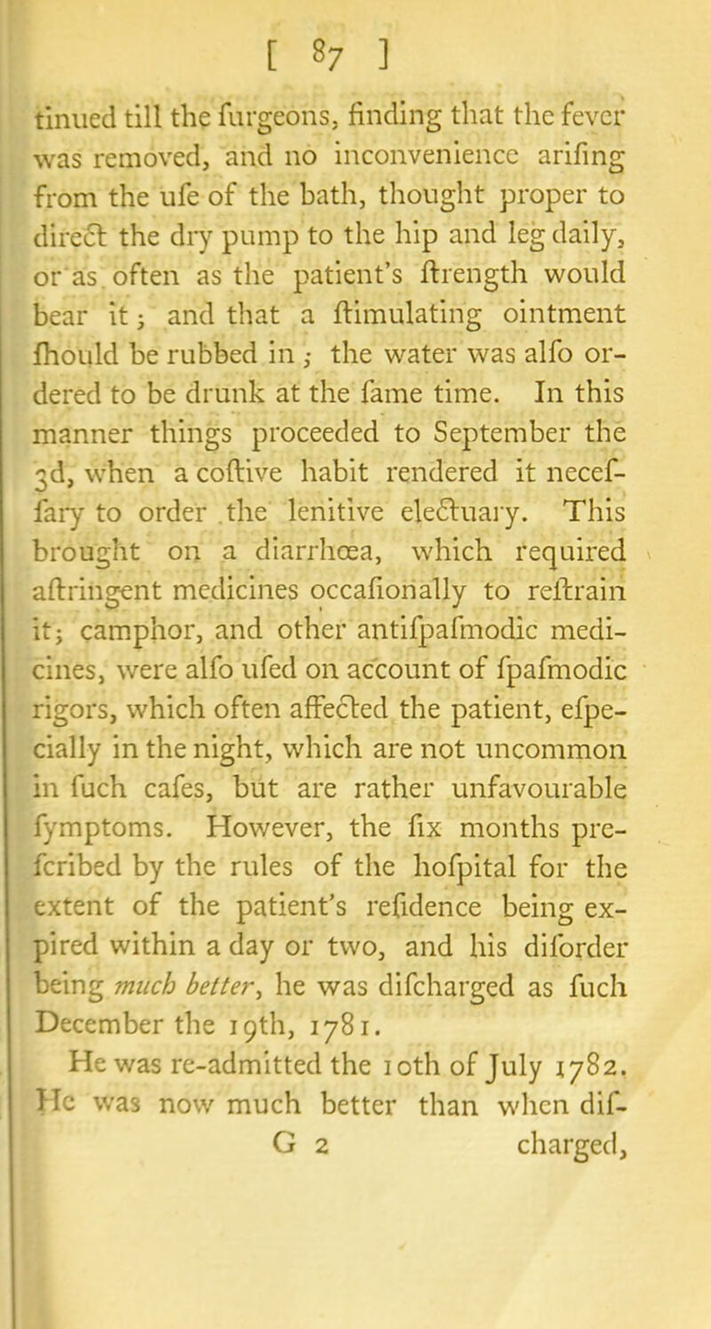 tinned till the furgeons, finding that the fever was removed, and no inconvenience arifing from the ufe of the bath, thought proper to direct the dry pump to the hip and leg daily, or as . often as the patient’s flrength would bear it • and that a ftimulating ointment fhoidd be rubbed in ,* the water was alfo or- dered to be drunk at the fame time. In this manner things proceeded to September the 3d, when a coftive habit rendered it necef- fary to order the lenitive ele£tuary. This brought on a diarrhoea, which required aftriiigent medicines occafionally to reftrairi it; camphor, and other antifpafmodic medi- cines, were alfo ufed on account of fpafmodic rigors, which often affected the patient, efpe- cially in the night, which are not uncommon in fuch cafes, but are rather unfavourable fymptoms. However, the fix months pre- ferred by the rules of the hofpital for the extent of the patient’s refidence being ex- pired within a day or two, and his diforder being much better, he was difeharged as fuch December the 19th, 1781. He was re-admitted the 10th of July 1782. He was now much better than when dif- G 2 charged,