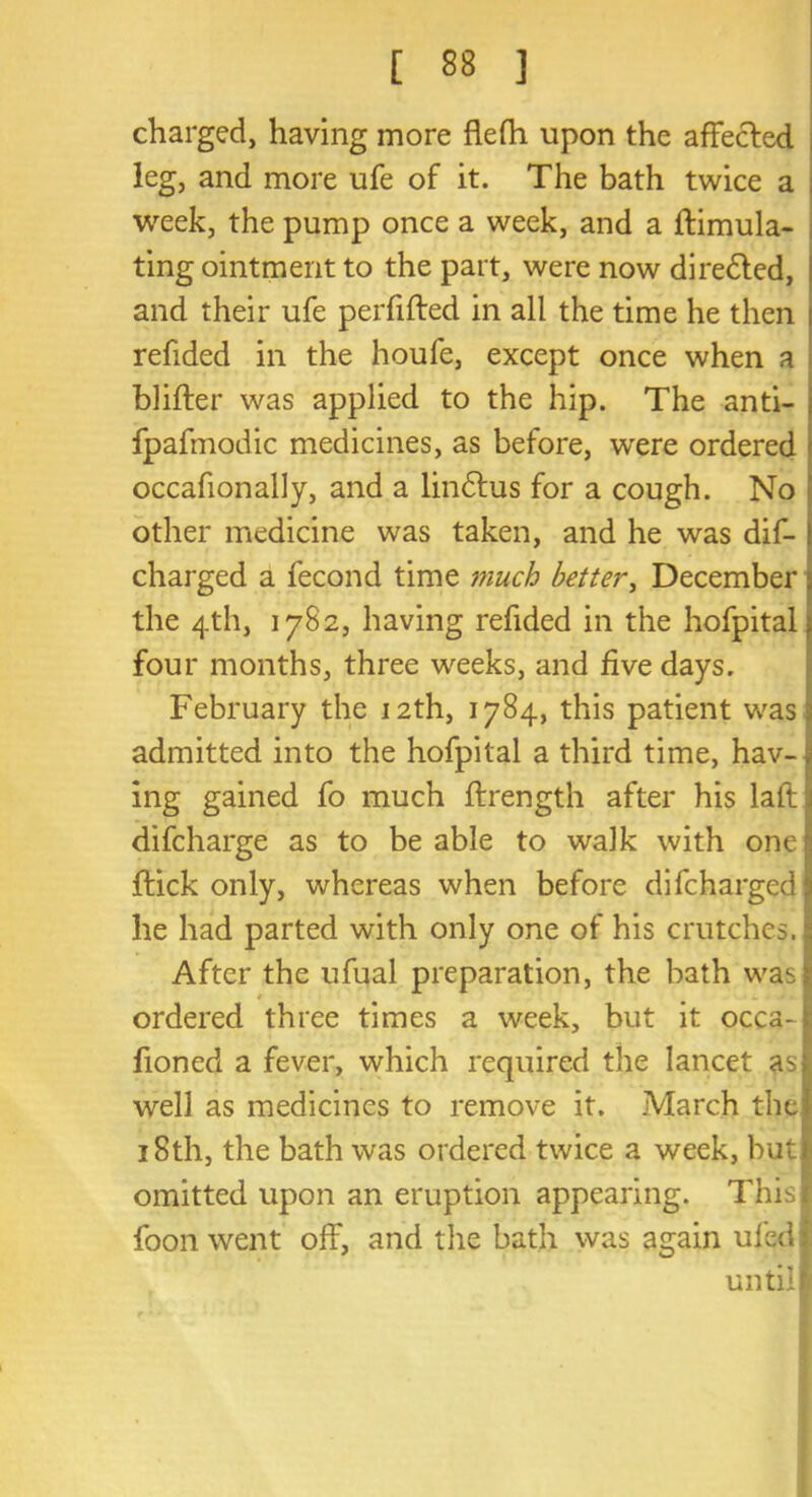 charged, having more flefh upon the affected leg, and more ufe of it. The bath twice a week, the pump once a week, and a flimula- ting ointment to the part, were now dire£led, and their ufe perfiffed in all the time he then refided in the houfe, except once when a blifler was applied to the hip. The anti- fpafmodic medicines, as before, were ordered occafionally, and a lindlus for a cough. No other medicine was taken, and he was dif- charged a fecond time i?iuch better, December the 4th, 1782, having refided in the hofpital four months, three weeks, and five days. February the 12th, 1784, this patient was 3 admitted into the hofpital a third time, hav- j mg gained fo much ffrength after his laft 1 difcharge as to be able to walk with one •« flick only, whereas when before difcharged he had parted with only one of his crutches. After the ufual preparation, the bath was ordered three times a week, but it occa-1 fioned a fever, which required the lancet as| well as medicines to remove it. March the* 18th, the bath was ordered twice a week, but! omitted upon an eruption appearing. This! foon went off, and the bath was again ufed I until!