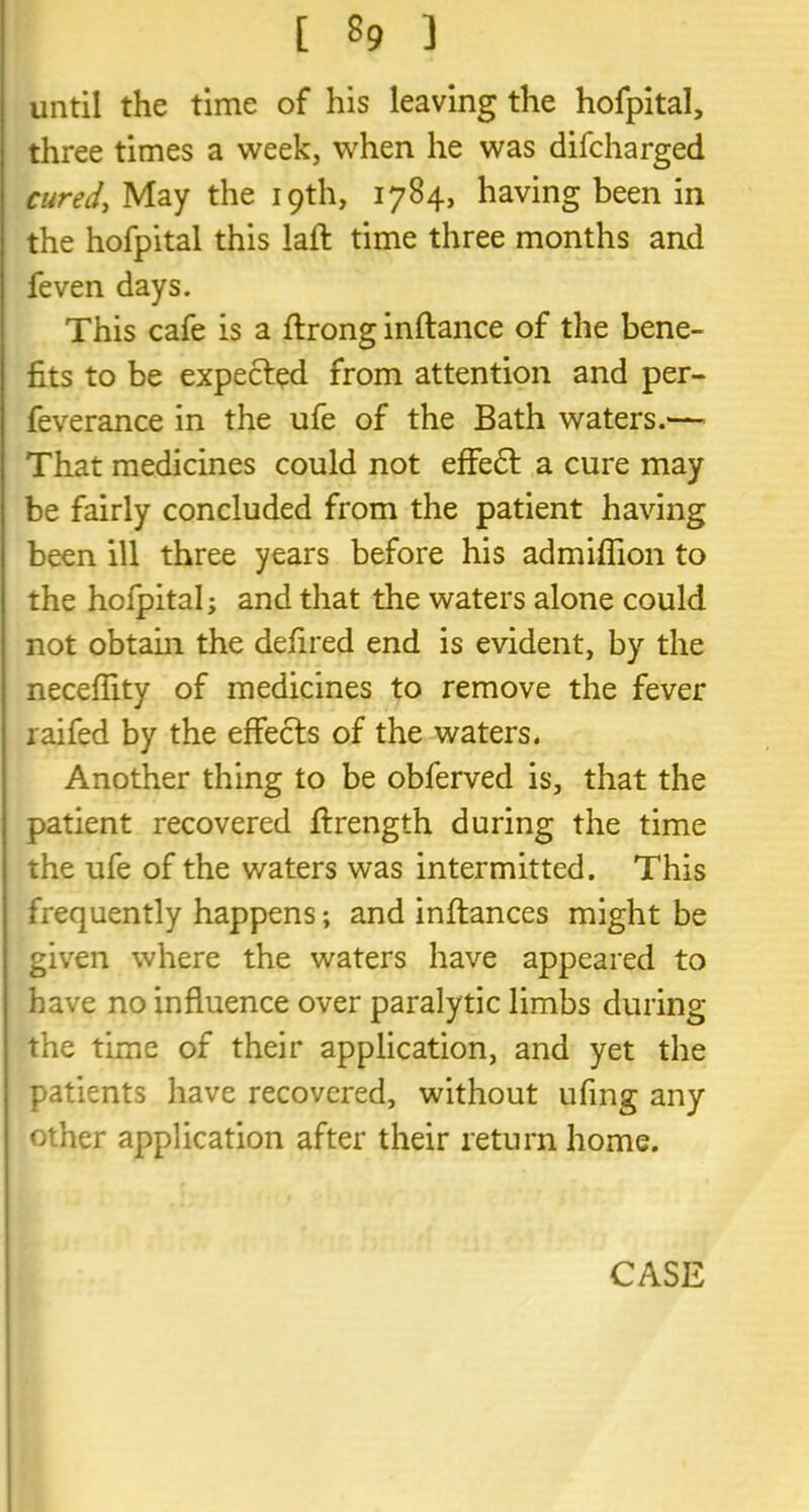 until the time of his leaving the hofpital, three times a week, when he was difcharged cured, May the 19th, 1784, having been in the hofpital this lafl time three months and feven days. This cafe is a ftrong inftance of the bene- fits to be expected from attention and per- feverance in the ufe of the Bath waters.— That medicines could not effedt a cure may be fairly concluded from the patient having been ill three years before his admiflion to the hofpital; and that the waters alone could not obtain the defired end is evident, by the necefiity of medicines to remove the fever raifed by the effects of the waters. Another thing to be obferved is, that the patient recovered ftrength during the time the ufe of the waters was intermitted. This frequently happens; and inltances might be given where the waters have appeared to have no influence over paralytic limbs during the time of their application, and yet the patients have recovered, without ufing any other application after their return home. CASE