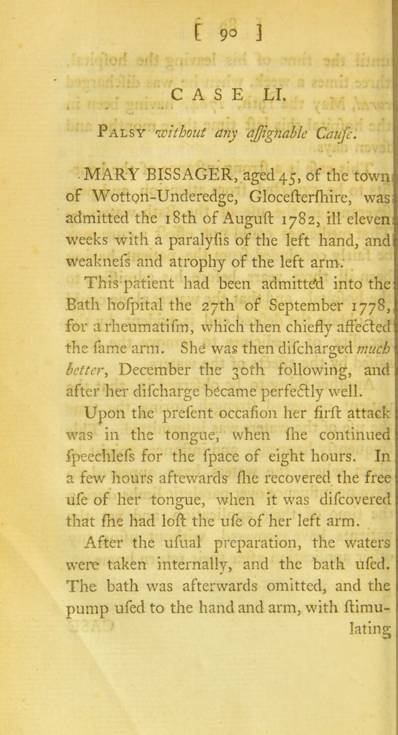 [ 9° ] '* r f • ; * ;I )[ -.*(•' i ' CASE LI. ' ‘ ' * 1 * Palsy without any tijfignabie Caufe. MARY BISSAGER, aged 45, of the town of WottQn-Underedge, Gloceiterfhire, was admitted the 18th of Auguft 1782, ill eleven weeks with a paralyfis of the left hand, and weaknefs and atrophy of the left arm. This patient had been admitted into the Bath hofpital the 27th of September 1778, for arheumatifm, which then chiefly affected the fame arm. She was then difcharged much better, December the 30th following, and after her difeharge became perfedUy well. Upon the prefent occaflon her firfl: attack was in the tongue, when flie continued fpeechlefs for the fpace of eight hours. In a few hours aftewards fhe recovered the free ufe of her tongue, when it was difeovered that fhe had loft the ufe of her left arm. After the ufual preparation, the waters were taken internally, and the bath ufed. The bath was afterwards omitted, and the pump ufed to the hand and arm, with flimu- lating