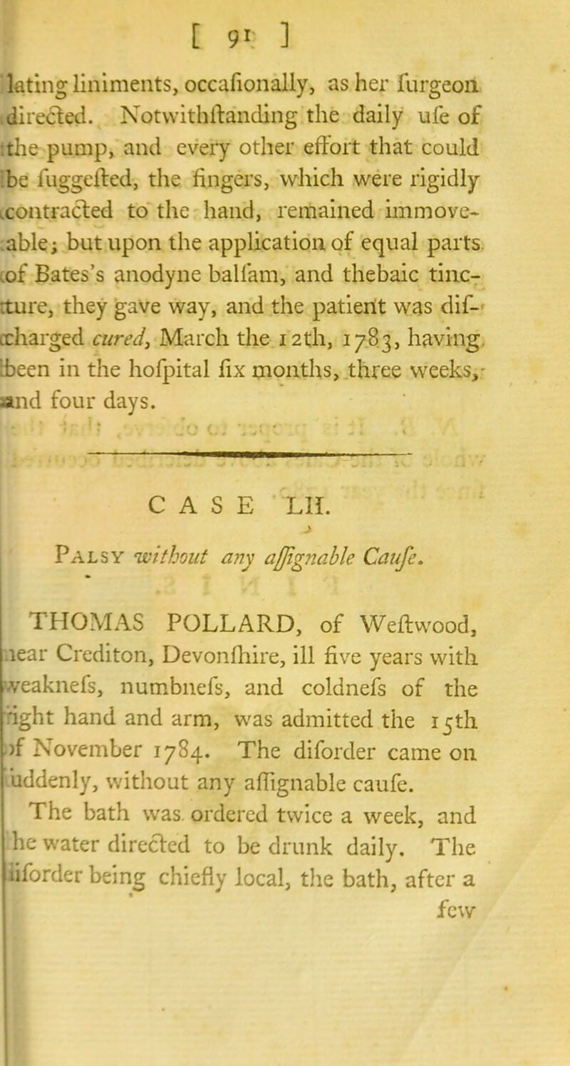lating liniments, occafionally, as her furgeoii directed. Notwithstanding the daily ufe of the pump, and every other effort that could be fuggeffed, the fingers, which were rigidly .contracted to the hand, remained immove- able j but upon the application of equal parts .of Bates’s anodyne ballam, and thebaic tinc- rture, they gave way, and the patient was dif- icharged cured, March the 12th, 17B3, having Been in the hofpital fix months, three weeks,- sand four days. CASE XII. Palsy 'without any afjignable Caufe. THOMAS POLLARD, of Weffwood, near Crediton, Devonffiire, ill five years with veaknefs, numbnefs, and coldnefs of the ight hand and arm, was admitted the 15th of November 1784. The diforder came on uddenly, without any affignable caufe. The bath was. ordered twice a week, and he water directed to be drunk daily. The liforder being chiefly local, the bath, after a few