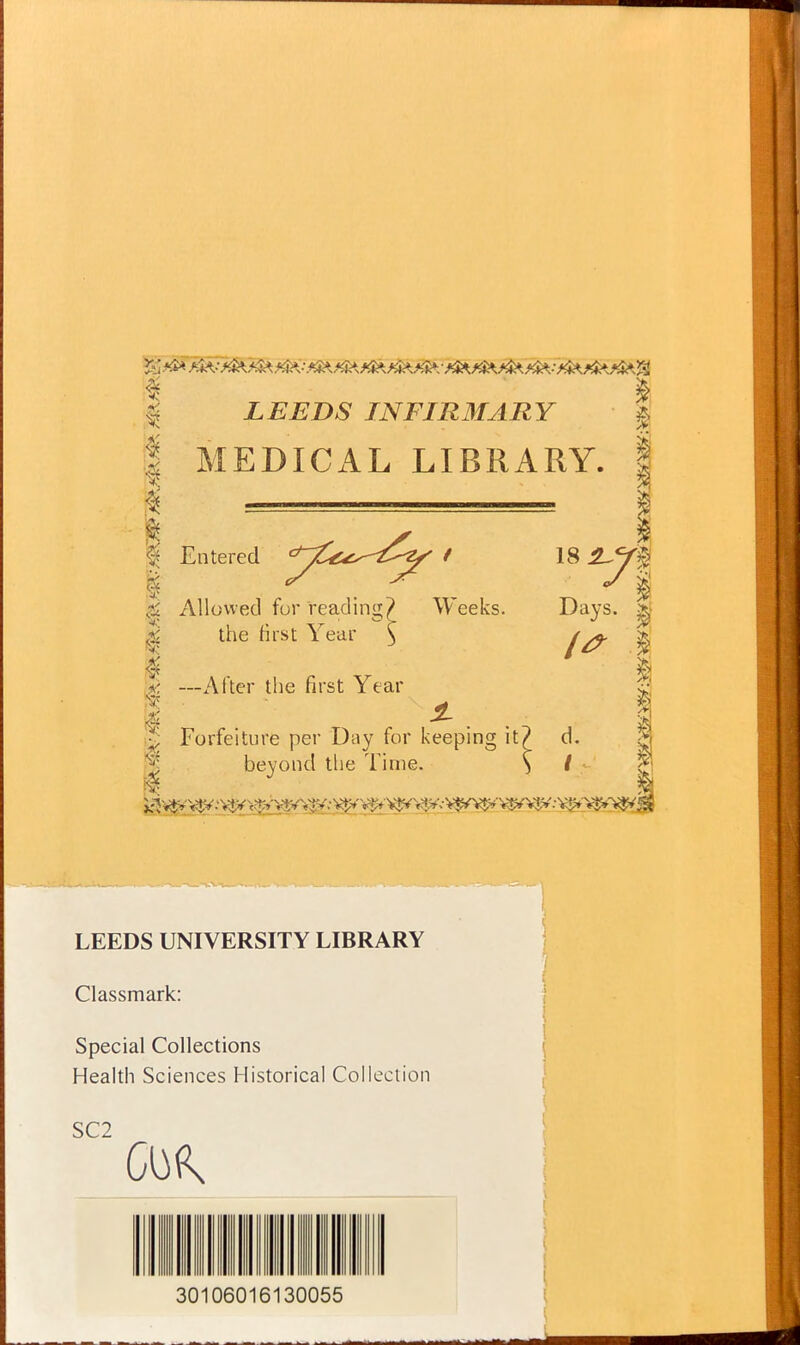 $ LEEDS IN FIR MARY a ! MEDICAL LIBRARY. I | =====^^ I | Entered ^yC^^y ' 18 k Allowed for reading? Weeks. Days. ^ the first Year \ I S —After the first Year | Forfeiture per Day for keeping it? d. 1 beyond the Time. } / ■ LEEDS UNIVERSITY LIBRARY Classmark: Special Collections Health Sciences Historical Collection SC2 30106016130055