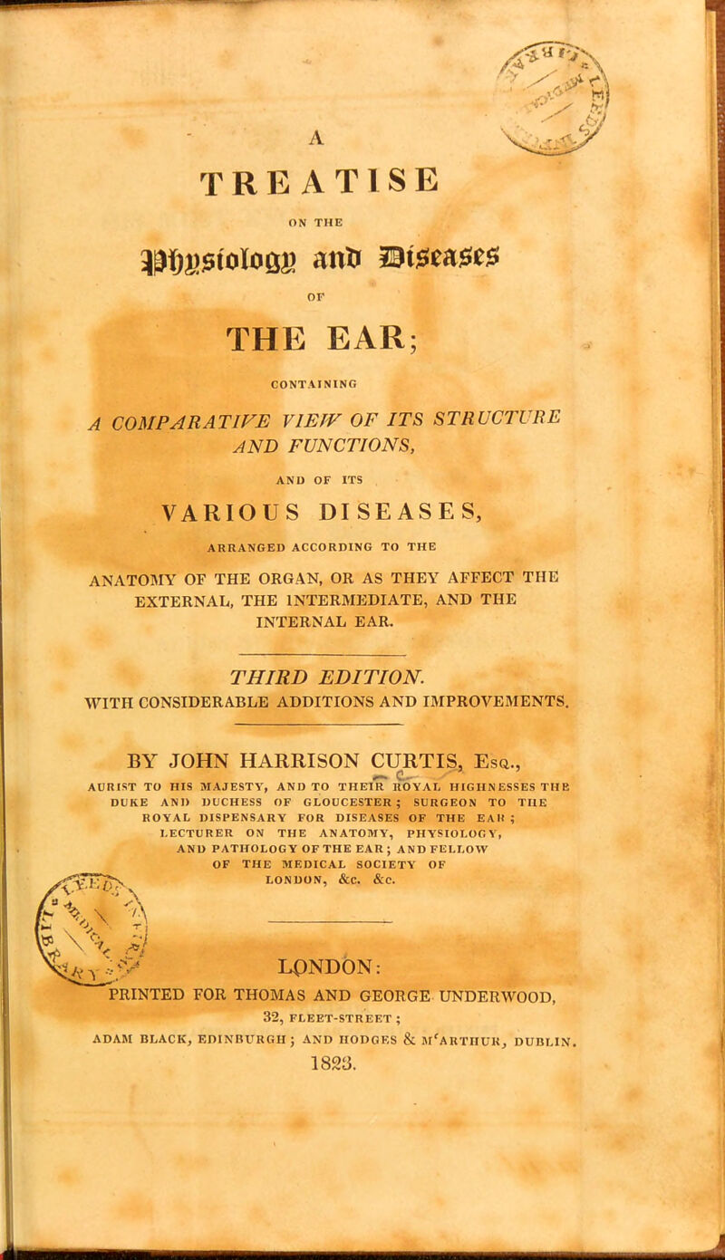 A TREATISE ON THE OF THE EAR; CONTAINING A COMPARATIVE VIEW OF ITS STRUCTURE AND FUNCTIONS, AND OF ITS VARIOUS DISEASES, ARRANGED ACCORDING TO THE ANATOMY OF THE ORGAN, OR AS THEY AFFECT THE EXTERNAL, THE INTERMEDIATE, AND THE INTERNAL EAR. THIRD EDITION. WITH CONSIDERABLE ADDITIONS AND IMPROVEMENTS. BY JOHN HARRISON CURTIS, Esq., AURIST TO HIS MAJESTY, AND TO THEIR ROYAL HIGHNESSES THE DUKE AND DUCHESS OF GLOUCESTER; SURGEON TO THE ROYAL DISPENSARY FOR DISEASES OF THE EAR ; LECTURER ON THE ANATOMY, PHYSIOLOGY, AND PATHOLOGY OF THE EAR; AND FELLOW OF THE MEDICAL SOCIETY OF LONDON, &C. &C. LONDON: PRINTED FOR THOMAS AND GEORGE UNDERWOOD, 32, FLEET-STREET ; ADAM BLACK, EDINBURGH J AND HODGES & m'ARTIIUK, DUBLIN. 1823.