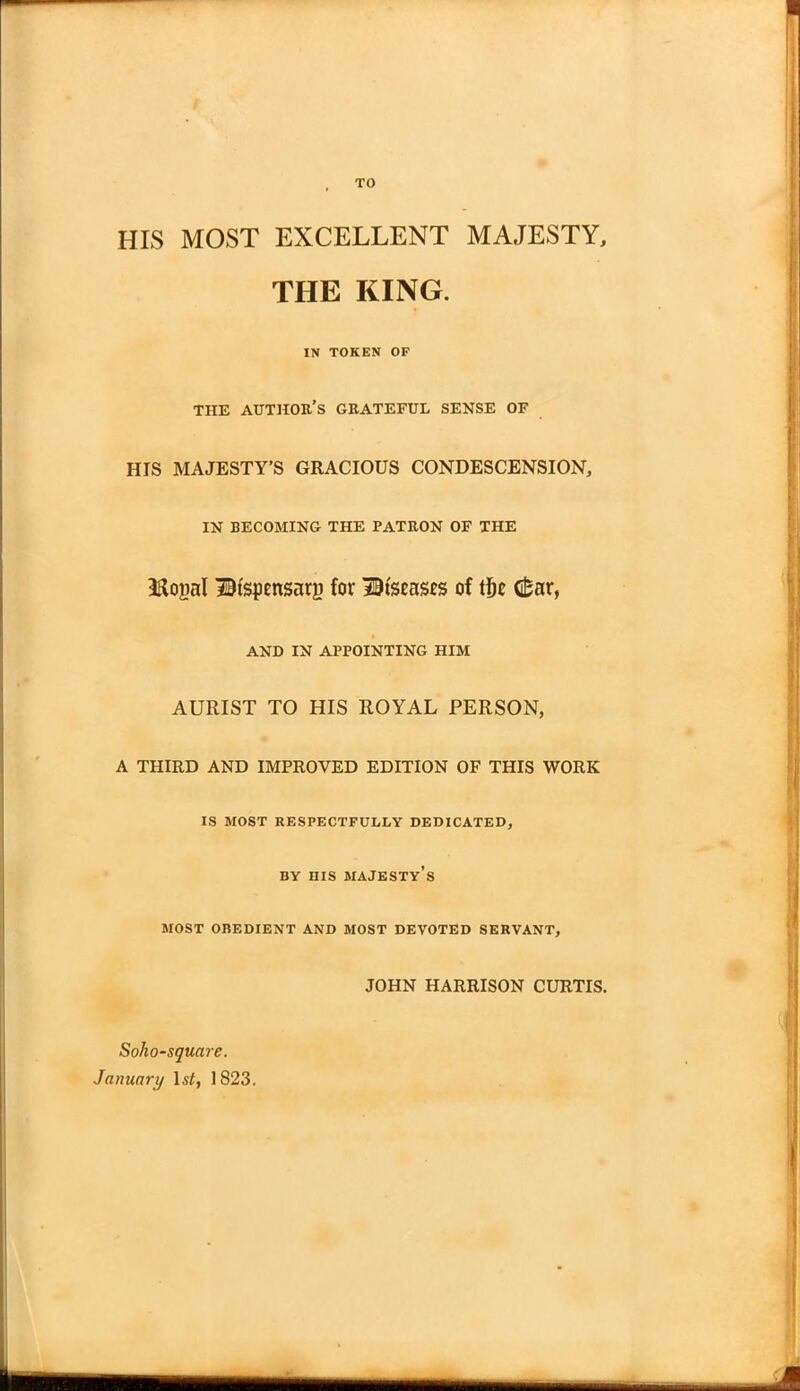 TO HIS MOST EXCELLENT MAJESTY, THE KING. IN TOKEN OF THE AUTHOR'S GRATEFUL SENSE OF HIS MAJESTY'S GRACIOUS CONDESCENSION, IN BECOMING THE PATRON OF THE Hopl Dispensary for Diseases of tije d*ar, AND IN APPOINTING HIM AURIST TO HIS ROYAL PERSON, A THIRD AND IMPROVED EDITION OF THIS WORK IS MOST RESPECTFULLY DEDICATED, BY HIS MAJESTY'S MOST OBEDIENT AND MOST DEVOTED SERVANT, JOHN HARRISON CURTIS. Soho-square. January 1st, 1823.