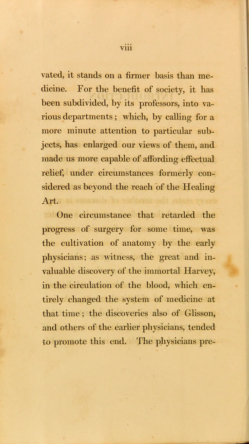 vated, it stands on a firmer basis than me- dicine. For the benefit of society, it has been subdivided, by its professors, into va- rious departments ; which, by calling for a more minute attention to particular sub- jects, has enlarged our views of them, and made us more capable of affording effectual relief, under circumstances formerly con- sidered as beyond the reach of the Healing Art. One circumstance that retarded the progress of surgery for some time, was the cultivation of anatomy by the early physicians; as witness, the great and in- valuable discovery of the immortal Harvey, in the circulation of the blood, which en- tirely changed the system of medicine at that time; the discoveries also of Glisson, and others of the earlier physicians, tended to promote this end. The physicians pre-