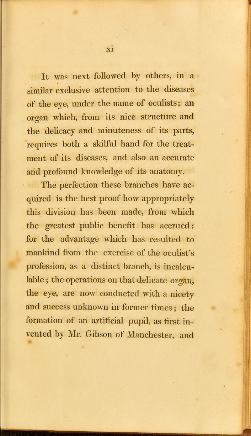 It was next followed by others, in a similar exclusive attention to the diseases of the eye, under the name of oculists; an organ which, from its nice structure and the delicacy and minuteness of its parts, requires both a skilful hand for the treat- ment of its diseases, and also an accurate arid profound knowledge of its anatomy. The perfection these branches have ac- quired is the best proof how appropriately this division has been made, from which the greatest public benefit has accrued: for the advantage which has resulted to mankind from the exercise of the oculist's profession, as a distinct branch, is incalcu- lable ; the operations on that delicate organ, the eye, are now conducted with a nicety and success unknown in former times ; the formation of an artificial pupil, as first in- vented by Mr. Gibson of Manchester, and