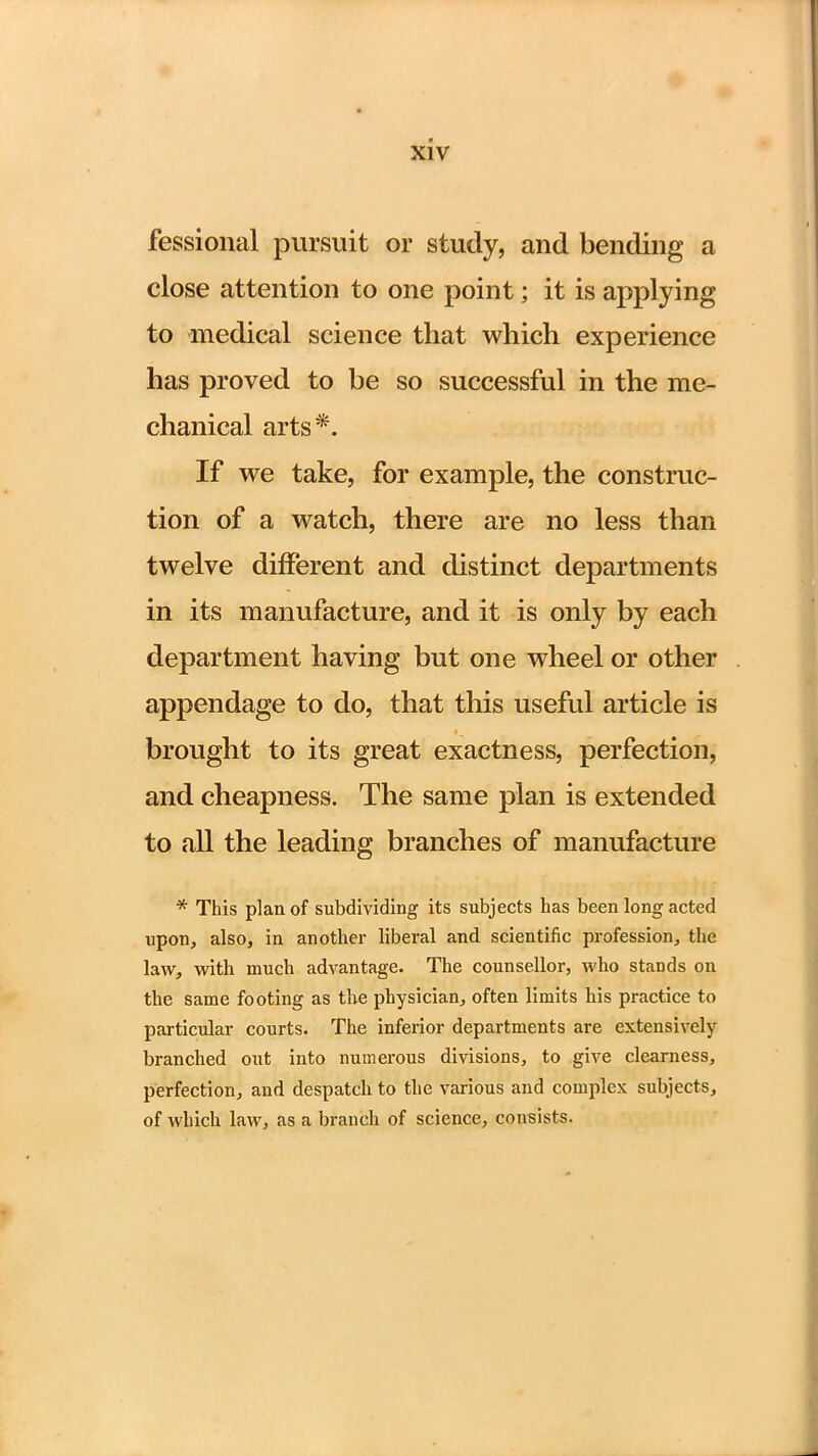 fessional pursuit or study, and bending a close attention to one point; it is applying to medical science that which experience has proved to be so successful in the me- chanical arts*. If we take, for example, the construc- tion of a watch, there are no less than twelve different and distinct departments in its manufacture, and it is only by each department having but one wheel or other appendage to do, that this useful article is brought to its great exactness, perfection, and cheapness. The same plan is extended to all the leading branches of manufacture * This plan of subdividing its subjects has been long acted upon, also, in another liberal and scientific profession, the law, with much advantage. The counsellor, who stands on the same footing as the physician, often limits his practice to particular courts. The inferior departments are extensively branched out into numerous divisions, to give clearness, perfection, and despatch to the various and complex subjects, of which law, as a branch of science, consists.