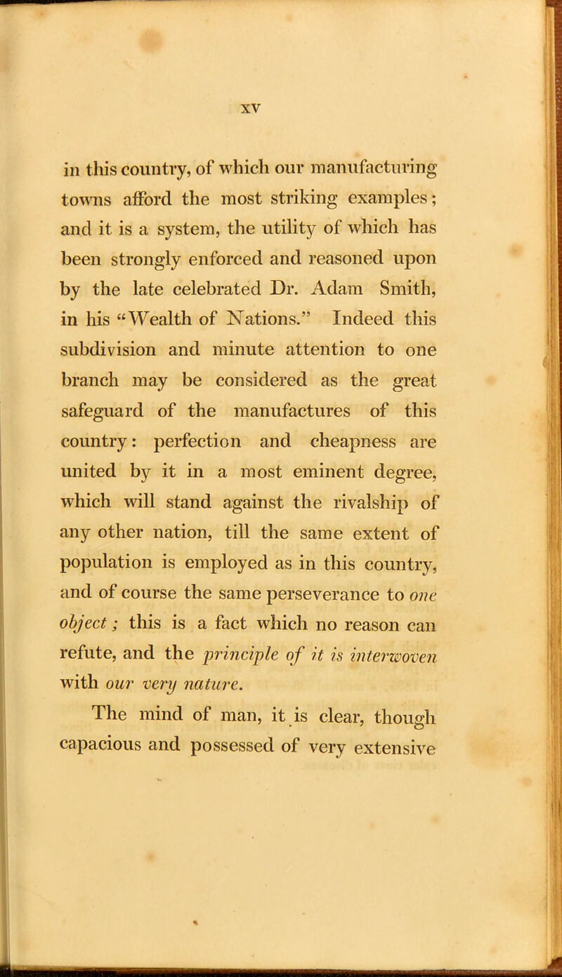 in this country, of which our manufacturing towns afford the most striking examples; and it is a system, the utility of which has been strongly enforced and reasoned upon by the late celebrated Dr. Adam Smith, in his Wealth of Nations. Indeed this subdivision and minute attention to one branch may be considered as the great safeguard of the manufactures of this country: perfection and cheapness are united by it in a most eminent degree, which will stand against the rivalship of any other nation, till the same extent of population is employed as in this country, and of course the same perseverance to one object; this is a fact which no reason can refute, and the principle of it is interwoven with our very nature. The mind of man, it is clear, though capacious and possessed of very extensive