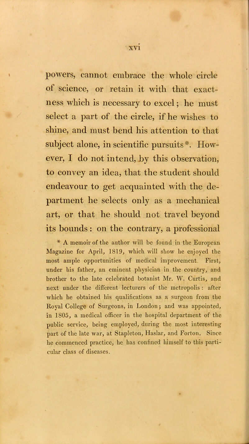 powers, cannot embrace the whole circle of science, or retain it with that exact- ness which is necessary to excel; he must select a part of the circle, if he wishes to shine, and must bend his attention to that subject alone, in scientific pursuits*. How- ever, I do not intend, by this observation, to convey an idea, that the student should endeavour to get acquainted with the de- partment he selects only as a mechanical art, or that he should not travel beyond its bounds : on the contrary, a professional * A memoir of the author will be found in the European Magazine for April, 1819, which will show he enjoyed the most ample opportunities of medical improvement. First, under his father, an eminent physician in the country, and brother to the late celebrated botanist Mr. W. Curtis, and next under the different lecturers of the metropolis : after which he obtained his qualifications as a surgeon from the Royal College of Surgeons, in London; and was appointed, in 1805, a medical officer in the hospital department of the public service, being employed, during the most interesting part of the late war, at Stapleton, Haslar, and Forton. Since he commenced practice, he has confined himself to this parti- cular class of diseases.